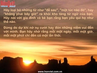 Hãy loại bỏ những từ như "để sau", "một lúc nào đó", hay "không phải bây giờ" ra khỏi kho tàng từ ngữ của bạn. Hãy nói với gia đình và bè bạn rằng bạn yêu quí họ như thế nào.  Đừng do dự khi nở nụ cười hay đón những niềm vui đến với mình. Bạn hãy nhớ rằng mỗi một ngày, mỗi một giờ, mỗi một phút chỉ đến có một lần thôi. www.honviet.com.vn 