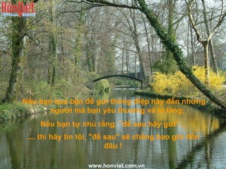 Nếu bạn quá bận để gửi thông điệp này đến những người mà bạn yêu thương và lo lắng;  Nếu bạn tự nhủ rằng, "để sau hãy gửi".... .... thì hãy tin tôi, "để sau" sẽ chẳng bao giờ đến đâu ! www.honviet.com.vn 