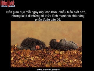 Nền giáo dục mỗi ngày một cao hơn, nhiều hiểu biết hơn, nhưng lại ít đi những tri thức lành mạnh và khả năng phán đoán vấn đề. www.honviet.com.vn 