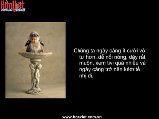 Chúng ta ngày càng ít cười vô tư hơn, dễ nổi nóng, dậy rất muộn, xem tivi quá nhiều và ngày càng trở nên kém tế nhị đi. www.honviet.com.vn 