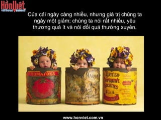 Của cải ngày càng nhiều, nhưng giá trị chúng ta ngày một giảm; chúng ta nói rất nhiều, yêu thương quá ít và nói dối quá thường xuyên. www.honviet.com.vn 
