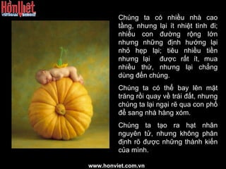 Chúng ta có nhiều nhà cao tầng, nhưng lại ít nhiệt tình đi; nhiều con đường rộng lớn nhưng những định hướng lại nhỏ hẹp lại; tiêu nhiều tiền nhưng lại  được rất ít, mua nhiều thứ, nhưng lại chẳng dùng đến chúng. Chúng ta có thể bay lên mặt trăng rồi quay về trái đất, nhưng chúng ta lại ngại rẽ qua con phố để sang nhà hàng xóm. Chúng ta tạo ra hạt nhân nguyên tử, nhưng không phân định rõ được những thành kiến của mình. www.honviet.com.vn 
