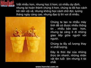 Viết nhiều hơn, nhưng học ít hơn; có nhiều dự định, nhưng lại hoàn thành chúng ít hơn, chúng ta đã học cách trở nên vội vã, nhưng không học cách chờ đợi, lương tháng ngày càng cao, nhưng đạo lý thì vơi đi nhiều. Chúng ta tạo ra nhiều máy tính để có được nhiều thông tin , nhiều bản sao  hơn, nhưng lại càng ít đi những giao tiếp giữa người với người. Chúng ta lấy số lượng thay vì chất lượng. Đây là thời đại của những thức ăn nhanh, những nhân vật tên tuổi  lớn nhưng ít tài chất www.honviet.com.vn 