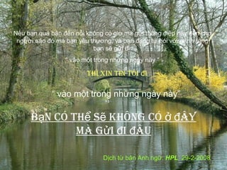 Nếu bạn quá bận đến nỗi không có giờ mà gửi thông điệp này đến cho
người nào đó mà bạn yêu thương, và bạn đang tự nói với mình rằng
bạn sẽ gửi đi
“ vào một trong những ngày này “

thì xin tin tôi đi

“ vào một trong những ngày này”

Bạn có thể sẽ không có ở đây
mà gửi đi đâu
Dịch từ bản Anh ngữ: HPL, 29-2-2008

 