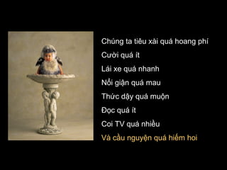 Chúng ta tiêu xài quá hoang phí
Cười quá ít
Lái xe quá nhanh
Nổi giận quá mau
Thức dậy quá muộn
Đọc quá ít
Coi TV quá nhiều
Và cầu nguyện quá hiếm hoi

 
