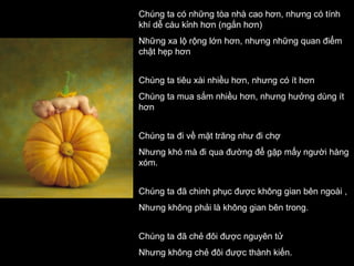 Chúng ta có những tòa nhà cao hơn, nhưng có tính
khí dễ cáu kỉnh hơn (ngắn hơn)
Những xa lộ rộng lớn hơn, nhưng những quan điểm
chật hẹp hơn
Chúng ta tiêu xài nhiều hơn, nhưng có ít hơn
Chúng ta mua sắm nhiều hơn, nhưng hưởng dùng ít
hơn
Chúng ta đi về mặt trăng như đi chợ
Nhưng khó mà đi qua đường để gặp mấy người hàng
xóm.
Chúng ta đã chinh phục được không gian bên ngoài ,
Nhưng không phải là không gian bên trong.
Chúng ta đã chẻ đôi được nguyên tử
Nhưng không chẻ đôi được thành kiến.

 