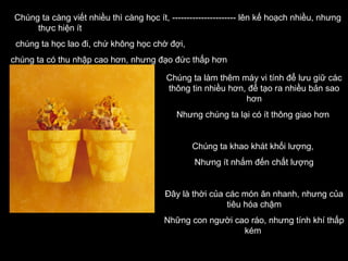 Chúng ta càng viết nhiều thì càng học ít, ---------------------- lên kế hoạch nhiều, nhưng
thực hiện ít
chúng ta học lao đi, chứ không học chờ đợi,
chúng ta có thu nhập cao hơn, nhưng đạo đức thấp hơn
Chúng ta làm thêm máy vi tính để lưu giữ các
thông tin nhiều hơn, để tạo ra nhiều bản sao
hơn
Nhưng chúng ta lại có ít thông giao hơn

Chúng ta khao khát khối lượng,
Nhưng ít nhắm đến chất lượng

Đây là thời của các món ăn nhanh, nhưng của
tiêu hóa chậm
Những con người cao ráo, nhưng tính khí thấp
kém

 