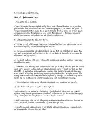 6. Hoàn thiện, ký kết hợp đồng.
Điều 12. Lập hồ sơ mời thầu
1. Căn cứ lập hồ sơ mời thầu:
a) Quyết định phê duyệt dự án hoặc Giấy chứng nhận đầu tư đối với dự án, quyết định
phê duyệt dự toán mua sắm đối với mua sắm thường xuyên và các tài liệu liên quan. Đối
với gói thầu cần thực hiện trước khi có quyết định phê duyệt dự án thì căn cứ theo quyết
định của người đứng đầu chủ đầu tư hoặc người đứng đầu đơn vị được giao nhiệm vụ
chuẩn bị dự án trong trường hợp chưa xác định được chủ đầu tư;
b) Kế hoạch lựa chọn nhà thầu được duyệt;
c) Tài liệu về thiết kế kèm theo dự toán được duyệt đối với gói thầu xây lắp; yêu cầu về
đặc tính, thông số kỹ thuật đối với hàng hóa (nếu có);
d) Các quy định của pháp luật về đấu thầu và các quy định của pháp luật liên quan; điều
ước quốc tế, thỏa thuận quốc tế (nếu có) đối với các dự án sử dụng vốn hỗ trợ phát triển
chính thức, vốn vay ưu đãi;
đ) Các chính sách của Nhà nước về thuế, phí, ưu đãi trong lựa chọn nhà thầu và các quy
định khác liên quan.
2. Hồ sơ mời thầu phải quy định về tiêu chuẩn đánh giá hồ sơ dự thầu bao gồm tiêu chuẩn
đánh giá về năng lực và kinh nghiệm; tiêu chuẩn đánh giá về kỹ thuật; xác định giá thấp
nhất (đối với trường hợp áp dụng phương pháp giá thấp nhất); tiêu chuẩn xác định giá
đánh giá (đối với trường hợp áp dụng phương pháp giá đánh giá). Trong hồ sơ mời thầu
không được nêu bất cứ điều kiện nào nhằm hạn chế sự tham gia của nhà thầu hoặc nhằm
tạo lợi thế cho một hoặc một số nhà thầu gây ra sự cạnh tranh không bình đẳng.
3. Tiêu chuẩn đánh giá hồ sơ dự thầu đối với gói thầu mua sắm hàng hóa bao gồm:
a) Tiêu chuẩn đánh giá về năng lực và kinh nghiệm
Sử dụng tiêu chí đạt, không đạt để xây dựng tiêu chuẩn đánh giá về năng lực và kinh
nghiệm, trong đó phải quy định mức yêu cầu tối thiểu để đánh giá là đạt đối với từng nội
dung về năng lực và kinh nghiệm của nhà thầu. Cụ thể như sau:
- Kinh nghiệm thực hiện các gói thầu tương tự; kinh nghiệm hoạt động trong lĩnh vực sản
xuất, kinh doanh chính có liên quan đến việc thực hiện gói thầu;
- Năng lực sản xuất và kinh doanh, cơ sở vật chất kỹ thuật, trình độ cán bộ chuyên môn
có liên quan đến việc thực hiện gói thầu;
 