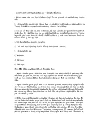- Kiểm tra tình hình thực hiện báo cáo về công tác đấu thầu;
- Kiểm tra việc triển khai thực hiện hoạt động kiểm tra, giám sát, theo dõi về công tác đấu
thầu.
b) Nội dung kiểm tra đột xuất: Căn cứ theo yêu cầu kiểm tra đột xuất, quyết định kiểm tra,
Trưởng đoàn kiểm tra quy định các nội dung kiểm tra cho phù hợp.
5. Sau khi kết thúc kiểm tra, phải có báo cáo, kết luận kiểm tra. Cơ quan kiểm tra có trách
nhiệm theo dõi việc khắc phục các tồn tại (nếu có) đã nêu trong kết luận kiểm tra. Trường
hợp phát hiện có sai phạm thì cần đề xuất biện pháp xử lý hoặc chuyển cơ quan thanh tra,
điều tra để xử lý theo quy định.
6. Nội dung kết luận kiểm tra bao gồm:
a) Tình hình thực hiện công tác đấu thầu tại đơn vị được kiểm tra;
b) Nội dung kiểm tra;
c) Nhận xét;
d) Kết luận;
đ) Kiến nghị.
Điều 126. Giám sát, theo dõi hoạt động đấu thầu
1. Người có thẩm quyền cử cá nhân hoặc đơn vị có chức năng quản lý về hoạt động đấu
thầu tham gia giám sát, theo dõi việc thực hiện của chủ đầu tư, bên mời thầu trong quá
trình lựa chọn nhà thầu để bảo đảm tuân thủ theo đúng quy định của pháp luật về đấu
thầu.
2. Người có thẩm quyền quyết định và chỉ đạo việc giám sát, theo dõi hoạt động đấu thầu
đối với các gói thầu thuộc dự án, dự toán mua sắm do mình quyết định khi thấy cần thiết;
tập trung giám sát, theo dõi đối với các chủ đầu tư, bên mời thầu có thắc mắc, kiến nghị,
đối với các gói thầu áp dụng hình thức chỉ định thầu, các gói thầu có giá trị lớn, đặc thù,
yêu cầu cao về kỹ thuật.
3. Bộ Kế hoạch và Đầu tư chủ trì, tổ chức việc giám sát, theo dõi hoạt động đấu thầu đối
với các dự án thuộc thẩm quyền quyết định của Thủ tướng Chính phủ hoặc theo yêu cầu
của Thủ tướng Chính phủ. Đối với các Bộ, cơ quan ngang Bộ, cơ quan thuộc Chính phủ,
cơ quan khác ở Trung ương, đơn vị được giao nhiệm vụ quản lý về hoạt động đấu thầu
thuộc các cơ quan này có trách nhiệm chủ trì, tổ chức giám sát, theo dõi hoạt động đấu
thầu đối với trường hợp Bộ trưởng; Thủ trưởng cơ quan ngang Bộ, cơ quan thuộc Chính
phủ, cơ quan khác ở Trung ương là người có thẩm quyền. Sở Kế hoạch và Đầu tư chủ trì;
 