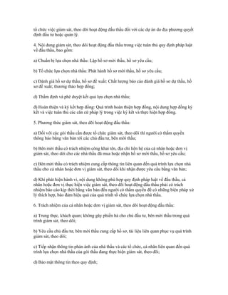tổ chức việc giám sát, theo dõi hoạt động đấu thầu đối với các dự án do địa phương quyết
định đầu tư hoặc quản lý.
4. Nội dung giám sát, theo dõi hoạt động đấu thầu trong việc tuân thủ quy định pháp luật
về đấu thầu, bao gồm:
a) Chuẩn bị lựa chọn nhà thầu: Lập hồ sơ mời thầu, hồ sơ yêu cầu;
b) Tổ chức lựa chọn nhà thầu: Phát hành hồ sơ mời thầu, hồ sơ yêu cầu;
c) Đánh giá hồ sơ dự thầu, hồ sơ đề xuất: Chất lượng báo cáo đánh giá hồ sơ dự thầu, hồ
sơ đề xuất; thương thảo hợp đồng;
d) Thẩm định và phê duyệt kết quả lựa chọn nhà thầu;
đ) Hoàn thiện và ký kết hợp đồng: Quá trình hoàn thiện hợp đồng, nội dung hợp đồng ký
kết và việc tuân thủ các căn cứ pháp lý trong việc ký kết và thực hiện hợp đồng.
5. Phương thức giám sát, theo dõi hoạt động đấu thầu:
a) Đối với các gói thầu cần được tổ chức giám sát, theo dõi thì người có thẩm quyền
thông báo bằng văn bản tới các chủ đầu tư, bên mời thầu;
b) Bên mời thầu có trách nhiệm công khai tên, địa chỉ liên hệ của cá nhân hoặc đơn vị
giám sát, theo dõi cho các nhà thầu đã mua hoặc nhận hồ sơ mời thầu, hồ sơ yêu cầu;
c) Bên mời thầu có trách nhiệm cung cấp thông tin liên quan đến quá trình lựa chọn nhà
thầu cho cá nhân hoặc đơn vị giám sát, theo dõi khi nhận được yêu cầu bằng văn bản;
d) Khi phát hiện hành vi, nội dung không phù hợp quy định pháp luật về đấu thầu, cá
nhân hoặc đơn vị thực hiện việc giám sát, theo dõi hoạt động đấu thầu phải có trách
nhiệm báo cáo kịp thời bằng văn bản đến người có thẩm quyền để có những biện pháp xử
lý thích hợp, bảo đảm hiệu quả của quá trình tổ chức lựa chọn nhà thầu.
6. Trách nhiệm của cá nhân hoặc đơn vị giám sát, theo dõi hoạt động đấu thầu:
a) Trung thực, khách quan; không gây phiền hà cho chủ đầu tư, bên mời thầu trong quá
trình giám sát, theo dõi;
b) Yêu cầu chủ đầu tư, bên mời thầu cung cấp hồ sơ, tài liệu liên quan phục vụ quá trình
giám sát, theo dõi;
c) Tiếp nhận thông tin phản ánh của nhà thầu và các tổ chức, cá nhân liên quan đến quá
trình lựa chọn nhà thầu của gói thầu đang thực hiện giám sát, theo dõi;
d) Bảo mật thông tin theo quy định;
 