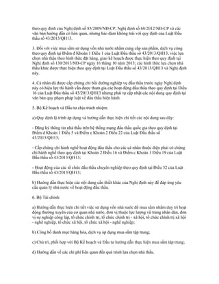 theo quy định của Nghị định số 85/2009/NĐ-CP, Nghị định số 68/2012/NĐ-CP và các
văn bản hướng dẫn có liên quan, nhưng bảo đảm không trái với quy định của Luật Đấu
thầu số 43/2013/QH13.
3. Đối với việc mua sắm sử dụng vốn nhà nước nhằm cung cấp sản phẩm, dịch vụ công
theo quy định tại Điểm đ Khoản 1 Điều 1 của Luật Đấu thầu số 43/2013/QH13, việc lựa
chọn nhà thầu theo hình thức đặt hàng, giao kế hoạch được thực hiện theo quy định tại
Nghị định số 130/2013/NĐ-CP ngày 16 tháng 10 năm 2013; các hình thức lựa chọn nhà
thầu khác được thực hiện theo quy định tại Luật Đấu thầu số 43/2013/QH13 và Nghị định
này.
4. Cá nhân đã được cấp chứng chỉ bồi dưỡng nghiệp vụ đấu thầu trước ngày Nghị định
này có hiệu lực thi hành vẫn được tham gia các hoạt động đấu thầu theo quy định tại Điều
16 của Luật Đấu thầu số 43/2013/QH13 nhưng phải tự cập nhật các nội dung quy định tại
văn bản quy phạm pháp luật về đấu thầu hiện hành.
5. Bộ Kế hoạch và Đầu tư chịu trách nhiệm:
a) Quy định lộ trình áp dụng và hướng dẫn thực hiện chi tiết các nội dung sau đây:
- Đăng ký thông tin nhà thầu trên hệ thống mạng đấu thầu quốc gia theo quy định tại
Điểm d Khoản 1 Điều 5 và Điểm e Khoản 2 Điều 22 của Luật Đấu thầu số
43/2013/QH13;
- Cấp chứng chỉ hành nghề hoạt động đấu thầu cho các cá nhân thuộc diện phải có chứng
chỉ hành nghề theo quy định tại Khoản 2 Điều 16 và Điểm c Khoản 1 Điều 19 của Luật
Đấu thầu số 43/2013/QH13;
- Hoạt động của các tổ chức đấu thầu chuyên nghiệp theo quy định tại Điều 32 của Luật
Đấu thầu số 43/2013/QH13;
b) Hướng dẫn thực hiện các nội dung cần thiết khác của Nghị định này để đáp ứng yêu
cầu quản lý nhà nước về hoạt động đấu thầu.
6. Bộ Tài chính:
a) Hướng dẫn thực hiện chi tiết việc sử dụng vốn nhà nước để mua sắm nhằm duy trì hoạt
động thường xuyên của cơ quan nhà nước, đơn vị thuộc lực lượng vũ trang nhân dân, đơn
vị sự nghiệp công lập, tổ chức chính trị, tổ chức chính trị - xã hội, tổ chức chính trị xã hội
- nghề nghiệp, tổ chức xã hội, tổ chức xã hội - nghề nghiệp;
b) Công bố danh mục hàng hóa, dịch vụ áp dụng mua sắm tập trung;
c) Chủ trì, phối hợp với Bộ Kế hoạch và Đầu tư hướng dẫn thực hiện mua sắm tập trung;
d) Hướng dẫn về các chi phí liên quan đến quá trình lựa chọn nhà thầu.
 