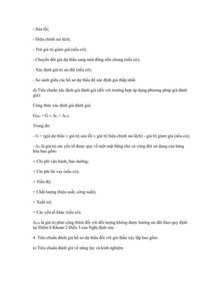 - Sửa lỗi;
- Hiệu chỉnh sai lệch;
- Trừ giá trị giảm giá (nếu có);
- Chuyển đổi giá dự thầu sang một đồng tiền chung (nếu có);
- Xác định giá trị ưu đãi (nếu có);
- So sánh giữa các hồ sơ dự thầu để xác định giá thấp nhất.
d) Tiêu chuẩn xác định giá đánh giá (đối với trường hợp áp dụng phương pháp giá đánh
giá):
Công thức xác định giá đánh giá:
GĐG = G ± ∆G + ∆ƯĐ
Trong đó:
- G = (giá dự thầu ± giá trị sửa lỗi ± giá trị hiệu chỉnh sai lệch) - giá trị giảm giá (nếu có);
- ∆G là giá trị các yếu tố được quy về một mặt bằng cho cả vòng đời sử dụng của hàng
hóa bao gồm:
+ Chi phí vận hành, bảo dưỡng;
+ Chi phí lãi vay (nếu có);
+ Tiến độ;
+ Chất lượng (hiệu suất, công suất);
+ Xuất xứ;
+ Các yếu tố khác (nếu có).
∆ƯĐ là giá trị phải cộng thêm đối với đối tượng không được hưởng ưu đãi theo quy định
tại Điểm b Khoản 2 Điều 5 của Nghị định này.
4. Tiêu chuẩn đánh giá hồ sơ dự thầu đối với gói thầu xây lắp bao gồm:
a) Tiêu chuẩn đánh giá về năng lực và kinh nghiệm
 