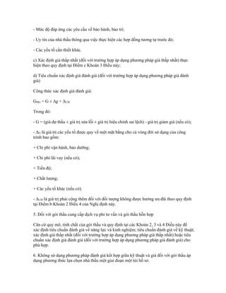 - Mức độ đáp ứng các yêu cầu về bảo hành, bảo trì;
- Uy tín của nhà thầu thông qua việc thực hiện các hợp đồng tương tự trước đó;
- Các yếu tố cần thiết khác.
c) Xác định giá thấp nhất (đối với trường hợp áp dụng phương pháp giá thấp nhất) thực
hiện theo quy định tại Điểm c Khoản 3 Điều này;
d) Tiêu chuẩn xác định giá đánh giá (đối với trường hợp áp dụng phương pháp giá đánh
giá)
Công thức xác định giá đánh giá:
GĐG = G ± ∆g + ∆ƯĐ
Trong đó:
- G = (giá dự thầu ± giá trị sửa lỗi ± giá trị hiệu chỉnh sai lệch) - giá trị giảm giá (nếu có);
- ∆G là giá trị các yếu tố được quy về một mặt bằng cho cả vòng đời sử dụng của công
trình bao gồm:
+ Chi phí vận hành, bảo dưỡng;
+ Chi phí lãi vay (nếu có);
+ Tiến độ;
+ Chất lượng;
+ Các yếu tố khác (nếu có).
- ∆ƯĐ là giá trị phải cộng thêm đối với đối tượng không được hưởng ưu đãi theo quy định
tại Điểm b Khoản 2 Điều 4 của Nghị định này.
5. Đối với gói thầu cung cấp dịch vụ phi tư vấn và gói thầu hỗn hợp
Căn cứ quy mô, tính chất của gói thầu và quy định tại các Khoản 2, 3 và 4 Điều này để
xác định tiêu chuẩn đánh giá về năng lực và kinh nghiệm; tiêu chuẩn đánh giá về kỹ thuật;
xác định giá thấp nhất (đối với trường hợp áp dụng phương pháp giá thấp nhất) hoặc tiêu
chuẩn xác định giá đánh giá (đối với trường hợp áp dụng phương pháp giá đánh giá) cho
phù hợp.
6. Không sử dụng phương pháp đánh giá kết hợp giữa kỹ thuật và giá đối với gói thầu áp
dụng phương thức lựa chọn nhà thầu một giai đoạn một túi hồ sơ.
 