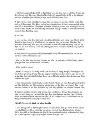 c) Khi muốn sửa đổi hoặc rút hồ sơ dự thầu đã nộp, nhà thầu phải có văn bản đề nghị gửi
đến bên mời thầu. Bên mời thầu chỉ chấp thuận việc sửa đổi hoặc rút hồ sơ dự thầu của
nhà thầu nếu nhận được văn bản đề nghị trước thời điểm đóng thầu;
d) Bên mời thầu phải tiếp nhận hồ sơ dự thầu của tất cả các nhà thầu nộp hồ sơ dự thầu
trước thời điểm đóng thầu, kể cả trường hợp nhà thầu tham dự thầu chưa mua hoặc chưa
nhận hồ sơ mời thầu trực tiếp từ bên mời thầu. Trường hợp chưa mua hồ sơ mời thầu thì
nhà thầu phải trả cho bên mời thầu một khoản tiền bằng giá bán hồ sơ mời thầu trước khi
hồ sơ dự thầu được tiếp nhận.
4. Mở thầu:
a) Việc mở thầu phải được tiến hành công khai và bắt đầu ngay trong vòng 01 giờ, kể từ
thời điểm đóng thầu. Chỉ tiến hành mở các hồ sơ dự thầu mà bên mời thầu nhận được
trước thời điểm đóng thầu theo yêu cầu của hồ sơ mời thầu trước sự chứng kiến của đại
diện các nhà thầu tham dự lễ mở thầu, không phụ thuộc vào sự có mặt hay vắng mặt của
các nhà thầu;
b) Việc mở thầu được thực hiện đối với từng hồ sơ dự thầu theo thứ tự chữ cái tên của
nhà thầu và theo trình tự sau đây:
- Yêu cầu đại diện từng nhà thầu tham dự mở thầu xác nhận việc có hoặc không có thư
giảm giá kèm theo hồ sơ dự thầu của mình;
- Kiểm tra niêm phong;
- Mở hồ sơ và đọc rõ các thông tin về: Tên nhà thầu; số lượng bản gốc, bản chụp hồ sơ;
giá dự thầu ghi trong đơn dự thầu; giá trị giảm giá (nếu có); thời gian có hiệu lực của hồ
sơ dự thầu; thời gian thực hiện hợp đồng; giá trị, hiệu lực của bảo đảm dự thầu; các thông
tin khác liên quan;
c) Biên bản mở thầu: Các thông tin nêu tại Điểm b Khoản này phải được ghi vào biên bản
mở thầu. Biên bản mở thầu phải được ký xác nhận bởi đại diện của bên mời thầu và các
nhà thầu tham dự lễ mở thầu. Biên bản này phải được gửi cho các nhà thầu tham dự thầu;
d) Đại diện của bên mời thầu phải ký xác nhận vào bản gốc đơn dự thầu, thư giảm giá
(nếu có), giấy ủy quyền của người đại diện theo pháp luật của nhà thầu (nếu có); thỏa
thuận liên danh (nếu có); bảo đảm dự thầu; các nội dung đề xuất về tài chính và các nội
dung quan trọng khác của từng hồ sơ dự thầu.
Điều 15. Nguyên tắc đánh giá hồ sơ dự thầu
1. Việc đánh giá hồ sơ dự thầu phải căn cứ vào tiêu chuẩn đánh giá hồ sơ dự thầu và các
yêu cầu khác trong hồ sơ mời thầu, căn cứ vào hồ sơ dự thầu đã nộp, các tài liệu giải
thích, làm rõ hồ sơ dự thầu của nhà thầu để bảo đảm lựa chọn được nhà thầu có đủ năng
lực và kinh nghiệm, có giải pháp khả thi để thực hiện gói thầu.
 