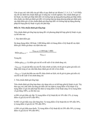 Căn cứ quy mô, tính chất của gói thầu và quy định tại các Khoản 2, 3, 4, 5, 6, 7 và 8 Điều
này để xác định tiêu chuẩn đánh giá về năng lực và kinh nghiệm; tiêu chuẩn đánh giá về
kỹ thuật; xác định giá thấp nhất (đối với trường hợp áp dụng phương pháp giá thấp nhất);
tiêu chuẩn xác định giá đánh giá (đối với trường hợp áp dụng phương pháp giá đánh giá);
xác định điểm giá và tiêu chuẩn đánh giá tổng hợp (đối với trường hợp áp dụng phương
pháp kết hợp giữa kỹ thuật và giá) cho phù hợp.
Điều 24. Tiêu chuẩn đánh giá tổng hợp
Tiêu chuẩn đánh giá tổng hợp áp dụng đối với phương pháp kết hợp giữa kỹ thuật và giá,
cụ thể như sau:
1. Xác định điểm giá:
Sử dụng thang điểm 100 hoặc 1.000 thống nhất với thang điểm về kỹ thuật để xác định
điểm giá. Điểm giá được xác định như sau:
Điểm giáđang xét =
Gthấp nhất x (100 hoặc 1.000)
Gđang xét
Trong đó:
- Điểm giáđang xét: Là điểm giá của hồ sơ đề xuất về tài chính đang xét;
- Gthấp nhất: Là giá dự thầu sau sửa lỗi, hiệu chỉnh sai lệch, trừ đi giá trị giảm giá (nếu có)
thấp nhất trong số các nhà thầu được đánh giá chi tiết về tài chính;
- Gđang xét: Là giá dự thầu sau sửa lỗi, hiệu chỉnh sai lệch, trừ đi giá trị giảm giá (nếu có)
của hồ sơ đề xuất về tài chính đang xét.
2. Tiêu chuẩn đánh giá tổng hợp:
Tiêu chuẩn đánh giá tổng hợp được xây dựng trên cơ sở kết hợp giữa kỹ thuật và giá. Tùy
theo quy mô, tính chất của từng gói thầu cần xác định tỷ trọng điểm về kỹ thuật và tỷ
trọng điểm về giá cho phù hợp bảo đảm tỷ trọng điểm về kỹ thuật cộng với tỷ trọng điểm
về giá bằng 100%, cụ thể như sau:
a) Đối với gói thầu xây lắp: Tỷ trọng điểm về kỹ thuật (K) từ 10% đến 15%, tỷ trọng
điểm về giá (G) từ 85% đến 90%;
b) Đối với gói thầu mua sắm hàng hóa: Tỷ trọng điểm về kỹ thuật (K) từ 10% đến 30%,
tỷ trọng điểm về giá (G) từ 70% đến 90%;
c) Đối với gói thầu mua thuốc: Tỷ trọng điểm về kỹ thuật (K) từ 20% đến 30%, tỷ trọng
điểm về giá (G) từ 70% đến 80%;
 