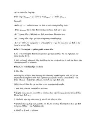d) Xác định điểm tổng hợp
Điểm tổng hợpđang xét = K x Điểm kỹ thuậtđang xét + G x Điểm giáđang xét
Trong đó:
- Điểm kỹ ` xét: Là số điểm được xác định tại bước đánh giá về kỹ thuật;
- Điểm giáđangxét: Là số điểm được xác định tại bước đánh giá về giá;
- K: Tỷ trọng điểm về kỹ thuật quy định trong thang điểm tổng hợp;
- G: Tỷ trọng điểm về giá quy định trong thang điểm tổng hợp;
- K + G = 100%. Tỷ trọng điểm về kỹ thuật (K) và về giá (G) phải được xác định cụ thể
trong hồ sơ mời thầu.
Điều 25. Thẩm định và phê duyệt hồ sơ mời thầu
1. Hồ sơ mời thầu phải được thẩm định theo quy định tại Điều 105 của Nghị định này
trước khi phê duyệt.
2. Việc phê duyệt hồ sơ mời thầu phải bằng văn bản và căn cứ vào tờ trình phê duyệt, báo
cáo thẩm định hồ sơ mời thầu.
Điều 26. Tổ chức lựa chọn nhà thầu
1. Mời thầu:
a) Thông báo mời thầu được áp dụng đối với trường hợp không tiến hành thủ tục lựa
chọn danh sách ngắn và được thực hiện theo quy định tại Điểm d Khoản 1 Điều 7 và
Điểm b Khoản 1 hoặc Điểm a Khoản 2 Điều 8 của Nghị định này;
b) Gửi thư mời thầu đến các nhà thầu có tên trong danh sách ngắn.
2. Phát hành, sửa đổi, làm rõ hồ sơ mời thầu:
Việc phát hành, sửa đổi, làm rõ hồ sơ mời thầu thực hiện theo quy định tại Khoản 2 Điều
14 của Nghị định này.
3. Chuẩn bị, nộp, tiếp nhận, quản lý, sửa đổi, rút hồ sơ dự thầu:
Việc chuẩn bị, nộp, tiếp nhận, quản lý, sửa đổi, rút hồ sơ dự thầu thực hiện theo quy định
tại Khoản 3 Điều 14 của Nghị định này.
4. Mở hồ sơ đề xuất về kỹ thuật:
 