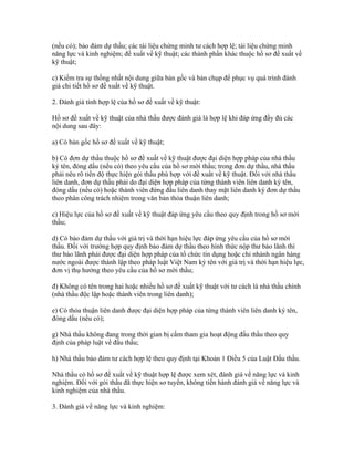 (nếu có); bảo đảm dự thầu; các tài liệu chứng minh tư cách hợp lệ; tài liệu chứng minh
năng lực và kinh nghiệm; đề xuất về kỹ thuật; các thành phần khác thuộc hồ sơ đề xuất về
kỹ thuật;
c) Kiểm tra sự thống nhất nội dung giữa bản gốc và bản chụp để phục vụ quá trình đánh
giá chi tiết hồ sơ đề xuất về kỹ thuật.
2. Đánh giá tính hợp lệ của hồ sơ đề xuất về kỹ thuật:
Hồ sơ đề xuất về kỹ thuật của nhà thầu được đánh giá là hợp lệ khi đáp ứng đầy đủ các
nội dung sau đây:
a) Có bản gốc hồ sơ đề xuất về kỹ thuật;
b) Có đơn dự thầu thuộc hồ sơ đề xuất về kỹ thuật được đại diện hợp pháp của nhà thầu
ký tên, đóng dấu (nếu có) theo yêu cầu của hồ sơ mời thầu; trong đơn dự thầu, nhà thầu
phải nêu rõ tiến độ thực hiện gói thầu phù hợp với đề xuất về kỹ thuật. Đối với nhà thầu
liên danh, đơn dự thầu phải do đại diện hợp pháp của từng thành viên liên danh ký tên,
đóng dấu (nếu có) hoặc thành viên đứng đầu liên danh thay mặt liên danh ký đơn dự thầu
theo phân công trách nhiệm trong văn bản thỏa thuận liên danh;
c) Hiệu lực của hồ sơ đề xuất về kỹ thuật đáp ứng yêu cầu theo quy định trong hồ sơ mời
thầu;
d) Có bảo đảm dự thầu với giá trị và thời hạn hiệu lực đáp ứng yêu cầu của hồ sơ mời
thầu. Đối với trường hợp quy định bảo đảm dự thầu theo hình thức nộp thư bảo lãnh thì
thư bảo lãnh phải được đại diện hợp pháp của tổ chức tín dụng hoặc chi nhánh ngân hàng
nước ngoài được thành lập theo pháp luật Việt Nam ký tên với giá trị và thời hạn hiệu lực,
đơn vị thụ hưởng theo yêu cầu của hồ sơ mời thầu;
đ) Không có tên trong hai hoặc nhiều hồ sơ đề xuất kỹ thuật với tư cách là nhà thầu chính
(nhà thầu độc lập hoặc thành viên trong liên danh);
e) Có thỏa thuận liên danh được đại diện hợp pháp của từng thành viên liên danh ký tên,
đóng dấu (nếu có);
g) Nhà thầu không đang trong thời gian bị cấm tham gia hoạt động đấu thầu theo quy
định của pháp luật về đấu thầu;
h) Nhà thầu bảo đảm tư cách hợp lệ theo quy định tại Khoản 1 Điều 5 của Luật Đấu thầu.
Nhà thầu có hồ sơ đề xuất về kỹ thuật hợp lệ được xem xét, đánh giá về năng lực và kinh
nghiệm. Đối với gói thầu đã thực hiện sơ tuyển, không tiến hành đánh giá về năng lực và
kinh nghiệm của nhà thầu.
3. Đánh giá về năng lực và kinh nghiệm:
 