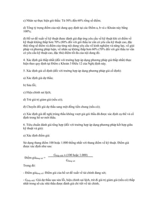 c) Nhân sự thực hiện gói thầu: Từ 50% đến 60% tổng số điểm;
d) Tổng tỷ trọng điểm của nội dung quy định tại các Điểm a, b và c Khoản này bằng
100%;
đ) Hồ sơ đề xuất về kỹ thuật được đánh giá đáp ứng yêu cầu về kỹ thuật khi có điểm về
kỹ thuật không thấp hơn 70% (80% đối với gói thầu tư vấn có yêu cầu kỹ thuật cao, đặc
thù) tổng số điểm và điểm của từng nội dung yêu cầu về kinh nghiệm và năng lực, về giải
pháp và phương pháp luận, về nhân sự không thấp hơn 60% (70% đối với gói thầu tư vấn
có yêu cầu kỹ thuật cao, đặc thù) điểm tối đa của nội dung đó.
4. Xác định giá thấp nhất (đối với trường hợp áp dụng phương pháp giá thấp nhất) thực
hiện theo quy định tại Điểm c Khoản 3 Điều 12 của Nghị định này.
5. Xác định giá cố định (đối với trường hợp áp dụng phương pháp giá cố định):
a) Xác định giá dự thầu;
b) Sửa lỗi;
c) Hiệu chỉnh sai lệch;
d) Trừ giá trị giảm giá (nếu có);
đ) Chuyển đổi giá dự thầu sang một đồng tiền chung (nếu có);
e) Xác định giá đề nghị trúng thầu không vượt giá gói thầu đã được xác định cụ thể và cố
định trong hồ sơ mời thầu.
6. Tiêu chuẩn đánh giá tổng hợp (đối với trường hợp áp dụng phương pháp kết hợp giữa
kỹ thuật và giá):
a) Xác định điểm giá:
Sử dụng thang điểm 100 hoặc 1.000 thống nhất với thang điểm về kỹ thuật. Điểm giá
được xác định như sau:
Điểm giáđang xét =
Gthấp nhất x (100 hoặc 1.000)
Gđang xét
Trong đó:
- Điểm giáđang xét: Điểm giá của hồ sơ đề xuất về tài chính đang xét;
- Gthấp nhất: Giá dự thầu sau sửa lỗi, hiệu chỉnh sai lệch, trừ đi giá trị giảm giá (nếu có) thấp
nhất trong số các nhà thầu được đánh giá chi tiết về tài chính;
 