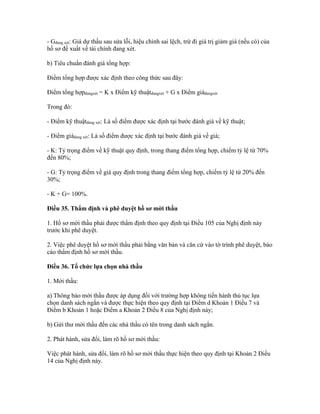 - Gđang xét: Giá dự thầu sau sửa lỗi, hiệu chỉnh sai lệch, trừ đi giá trị giảm giá (nếu có) của
hồ sơ đề xuất về tài chính đang xét.
b) Tiêu chuẩn đánh giá tổng hợp:
Điểm tổng hợp được xác định theo công thức sau đây:
Điểm tổng hợpđangxét = K x Điểm kỹ thuậtđangxét + G x Điểm giáđangxét
Trong đó:
- Điểm kỹ thuậtđang xét: Là số điểm được xác định tại bước đánh giá về kỹ thuật;
- Điểm giáđang xét: Là số điểm được xác định tại bước đánh giá về giá;
- K: Tỷ trọng điểm về kỹ thuật quy định, trong thang điểm tổng hợp, chiếm tỷ lệ từ 70%
đến 80%;
- G: Tỷ trọng điểm về giá quy định trong thang điểm tổng hợp, chiếm tỷ lệ từ 20% đến
30%;
- K + G= 100%.
Điều 35. Thẩm định và phê duyệt hồ sơ mời thầu
1. Hồ sơ mời thầu phải được thẩm định theo quy định tại Điều 105 của Nghị định này
trước khi phê duyệt.
2. Việc phê duyệt hồ sơ mời thầu phải bằng văn bản và căn cứ vào tờ trình phê duyệt, báo
cáo thẩm định hồ sơ mời thầu.
Điều 36. Tổ chức lựa chọn nhà thầu
1. Mời thầu:
a) Thông báo mời thầu được áp dụng đối với trường hợp không tiến hành thủ tục lựa
chọn danh sách ngắn và được thực hiện theo quy định tại Điểm d Khoản 1 Điều 7 và
Điểm b Khoản 1 hoặc Điểm a Khoản 2 Điều 8 của Nghị định này;
b) Gửi thư mời thầu đến các nhà thầu có tên trong danh sách ngắn.
2. Phát hành, sửa đổi, làm rõ hồ sơ mời thầu:
Việc phát hành, sửa đổi, làm rõ hồ sơ mời thầu thực hiện theo quy định tại Khoản 2 Điều
14 của Nghị định này.
 