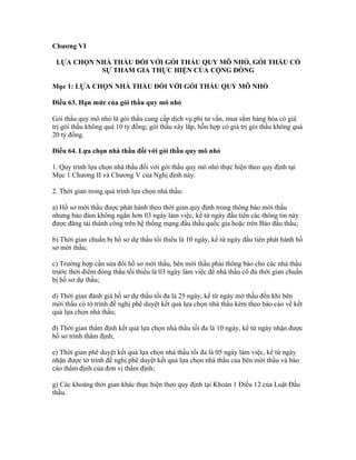 Chương VI
LỰA CHỌN NHÀ THẦU ĐỐI VỚI GÓI THẦU QUY MÔ NHỎ, GÓI THẦU CÓ
SỰ THAM GIA THỰC HIỆN CỦA CỘNG ĐỒNG
Mục 1: LỰA CHỌN NHÀ THẦU ĐỐI VỚI GÓI THẦU QUY MÔ NHỎ
Điều 63. Hạn mức của gói thầu quy mô nhỏ
Gói thầu quy mô nhỏ là gói thầu cung cấp dịch vụ phi tư vấn, mua sắm hàng hóa có giá
trị gói thầu không quá 10 tỷ đồng; gói thầu xây lắp, hỗn hợp có giá trị gói thầu không quá
20 tỷ đồng.
Điều 64. Lựa chọn nhà thầu đối với gói thầu quy mô nhỏ
1. Quy trình lựa chọn nhà thầu đối với gói thầu quy mô nhỏ thực hiện theo quy định tại
Mục 1 Chương II và Chương V của Nghị định này.
2. Thời gian trong quá trình lựa chọn nhà thầu:
a) Hồ sơ mời thầu được phát hành theo thời gian quy định trong thông báo mời thầu
nhưng bảo đảm không ngắn hơn 03 ngày làm việc, kể từ ngày đầu tiên các thông tin này
được đăng tải thành công trên hệ thống mạng đấu thầu quốc gia hoặc trên Báo đấu thầu;
b) Thời gian chuẩn bị hồ sơ dự thầu tối thiểu là 10 ngày, kể từ ngày đầu tiên phát hành hồ
sơ mời thầu;
c) Trường hợp cần sửa đổi hồ sơ mời thầu, bên mời thầu phải thông báo cho các nhà thầu
trước thời điểm đóng thầu tối thiểu là 03 ngày làm việc để nhà thầu có đủ thời gian chuẩn
bị hồ sơ dự thầu;
d) Thời gian đánh giá hồ sơ dự thầu tối đa là 25 ngày, kể từ ngày mở thầu đến khi bên
mời thầu có tờ trình đề nghị phê duyệt kết quả lựa chọn nhà thầu kèm theo báo cáo về kết
quả lựa chọn nhà thầu;
đ) Thời gian thẩm định kết quả lựa chọn nhà thầu tối đa là 10 ngày, kể từ ngày nhận được
hồ sơ trình thẩm định;
e) Thời gian phê duyệt kết quả lựa chọn nhà thầu tối đa là 05 ngày làm việc, kể từ ngày
nhận được tờ trình đề nghị phê duyệt kết quả lựa chọn nhà thầu của bên mời thầu và báo
cáo thẩm định của đơn vị thẩm định;
g) Các khoảng thời gian khác thực hiện theo quy định tại Khoản 1 Điều 12 của Luật Đấu
thầu.
 