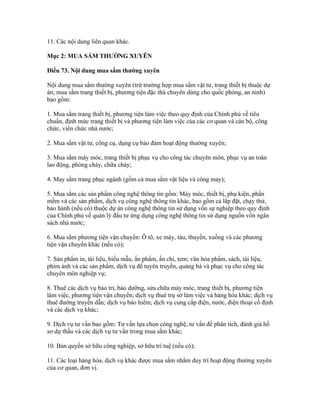 11. Các nội dung liên quan khác.
Mục 2: MUA SẮM THƯỜNG XUYÊN
Điều 73. Nội dung mua sắm thường xuyên
Nội dung mua sắm thường xuyên (trừ trường hợp mua sắm vật tư, trang thiết bị thuộc dự
án; mua sắm trang thiết bị, phương tiện đặc thù chuyên dùng cho quốc phòng, an ninh)
bao gồm:
1. Mua sắm trang thiết bị, phương tiện làm việc theo quy định của Chính phủ về tiêu
chuẩn, định mức trang thiết bị và phương tiện làm việc của các cơ quan và cán bộ, công
chức, viên chức nhà nước;
2. Mua sắm vật tư, công cụ, dụng cụ bảo đảm hoạt động thường xuyên;
3. Mua sắm máy móc, trang thiết bị phục vụ cho công tác chuyên môn, phục vụ an toàn
lao động, phòng cháy, chữa cháy;
4. May sắm trang phục ngành (gồm cả mua sắm vật liệu và công may);
5. Mua sắm các sản phẩm công nghệ thông tin gồm: Máy móc, thiết bị, phụ kiện, phần
mềm và các sản phẩm, dịch vụ công nghệ thông tin khác, bao gồm cả lắp đặt, chạy thử,
bảo hành (nếu có) thuộc dự án công nghệ thông tin sử dụng vốn sự nghiệp theo quy định
của Chính phủ về quản lý đầu tư ứng dụng công nghệ thông tin sử dụng nguồn vốn ngân
sách nhà nước;
6. Mua sắm phương tiện vận chuyển: Ô tô, xe máy, tàu, thuyền, xuồng và các phương
tiện vận chuyển khác (nếu có);
7. Sản phẩm in, tài liệu, biểu mẫu, ấn phẩm, ấn chỉ, tem; văn hóa phẩm, sách, tài liệu,
phim ảnh và các sản phẩm, dịch vụ để tuyên truyền, quảng bá và phục vụ cho công tác
chuyên môn nghiệp vụ;
8. Thuê các dịch vụ bảo trì, bảo dưỡng, sửa chữa máy móc, trang thiết bị, phương tiện
làm việc, phương tiện vận chuyển; dịch vụ thuê trụ sở làm việc và hàng hóa khác; dịch vụ
thuê đường truyền dẫn; dịch vụ bảo hiểm; dịch vụ cung cấp điện, nước, điện thoại cố định
và các dịch vụ khác;
9. Dịch vụ tư vấn bao gồm: Tư vấn lựa chọn công nghệ, tư vấn để phân tích, đánh giá hồ
sơ dự thầu và các dịch vụ tư vấn trong mua sắm khác;
10. Bản quyền sở hữu công nghiệp, sở hữu trí tuệ (nếu có);
11. Các loại hàng hóa, dịch vụ khác được mua sắm nhằm duy trì hoạt động thường xuyên
của cơ quan, đơn vị.
 