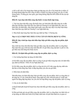 c) Hồ sơ đề xuất về kỹ thuật được đánh giá đáp ứng yêu cầu về kỹ thuật khi có điểm về
kỹ thuật không thấp hơn 80% tổng số điểm và điểm của từng nội dung yêu cầu về chất
lượng thuốc; về đóng gói, bảo quản, giao hàng không thấp hơn 60% điểm tối đa của nội
dung đó.
Điều 81. Lựa chọn nhà thầu cung cấp thuốc và mua thuốc tập trung
1. Việc lựa chọn nhà thầu cung cấp thuốc theo các hình thức đấu thầu rộng rãi và đấu
thầu hạn chế được thực hiện theo quy định tại Chương II của Nghị định này; theo các
hình thức chỉ định thầu, chào hàng cạnh tranh, mua sắm trực tiếp và tự thực hiện được
thực hiện theo quy định tại Chương V của Nghị định này.
2. Mua thuốc tập trung thực hiện theo quy định tại Mục 1 Chương này.
Mục 4: LỰA CHỌN NHÀ THẦU CUNG CẤP SẢN PHẨM, DỊCH VỤ CÔNG
Điều 82. Quy trình lựa chọn nhà thầu thực hiện gói thầu cung cấp sản phẩm, dịch
vụ công
Quy trình lựa chọn nhà thầu thực hiện gói thầu cung cấp sản phẩm, dịch vụ công được
thực hiện theo quy trình lựa chọn nhà thầu đối với gói thầu cung cấp dịch vụ phi tư vấn,
gói thầu mua sắm hàng hóa thuộc dự án.
Điều 83. Chỉ định thầu gói thầu cung cấp sản phẩm, dịch vụ công
1. Các trường hợp được áp dụng chỉ định thầu:
a) Gói thầu cung cấp sản phẩm, dịch vụ công có giá gói thầu trong hạn mức chỉ định thầu
quy định tại Khoản 1 Điều 54 của Nghị định này;
b) Gói thầu cung cấp sản phẩm, dịch vụ công mà chỉ có 01 nhà cung cấp duy nhất trên
địa bàn có khả năng thực hiện và đáp ứng được yêu cầu của gói thầu.
2. Điều kiện chỉ định thầu:
Nhà thầu được chỉ định thầu thực hiện gói thầu cung cấp sản phẩm, dịch vụ công phải có
đủ năng lực về vốn, trình độ kỹ thuật, công nghệ sản xuất, trình độ quản lý và đội ngũ
người lao động đáp ứng được các yêu cầu của hợp đồng cung cấp sản phẩm, dịch vụ công.
3. Căn cứ chỉ định thầu:
a) Quyết định phê duyệt kế hoạch lựa chọn nhà thầu gói thầu cung cấp sản phẩm, dịch vụ
công;
b) Đơn giá hoặc giá của gói thầu cung cấp sản phẩm, dịch vụ công được xác định trên cơ
sở áp dụng các định mức kinh tế kỹ thuật, định mức chi phí hiện hành do cơ quan có
 