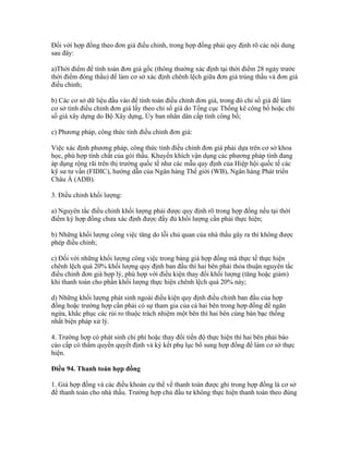 Đối với hợp đồng theo đơn giá điều chỉnh, trong hợp đồng phải quy định rõ các nội dung
sau đây:
a)Thời điểm để tính toán đơn giá gốc (thông thường xác định tại thời điểm 28 ngày trước
thời điểm đóng thầu) để làm cơ sở xác định chênh lệch giữa đơn giá trúng thầu và đơn giá
điều chỉnh;
b) Các cơ sở dữ liệu đầu vào để tính toán điều chỉnh đơn giá, trong đó chỉ số giá để làm
cơ sở tính điều chỉnh đơn giá lấy theo chỉ số giá do Tổng cục Thống kê công bố hoặc chỉ
số giá xây dựng do Bộ Xây dựng, Ủy ban nhân dân cấp tỉnh công bố;
c) Phương pháp, công thức tính điều chỉnh đơn giá:
Việc xác định phương pháp, công thức tính điều chỉnh đơn giá phải dựa trên cơ sở khoa
học, phù hợp tính chất của gói thầu. Khuyến khích vận dụng các phương pháp tính đang
áp dụng rộng rãi trên thị trường quốc tế như các mẫu quy định của Hiệp hội quốc tế các
kỹ sư tư vấn (FIDIC), hướng dẫn của Ngân hàng Thế giới (WB), Ngân hàng Phát triển
Châu Á (ADB).
3. Điều chỉnh khối lượng:
a) Nguyên tắc điều chỉnh khối lượng phải được quy định rõ trong hợp đồng nếu tại thời
điểm ký hợp đồng chưa xác định được đầy đủ khối lượng cần phải thực hiện;
b) Những khối lượng công việc tăng do lỗi chủ quan của nhà thầu gây ra thì không được
phép điều chỉnh;
c) Đối với những khối lượng công việc trong bảng giá hợp đồng mà thực tế thực hiện
chênh lệch quá 20% khối lượng quy định ban đầu thì hai bên phải thỏa thuận nguyên tắc
điều chỉnh đơn giá hợp lý, phù hợp với điều kiện thay đổi khối lượng (tăng hoặc giảm)
khi thanh toán cho phần khối lượng thực hiện chênh lệch quá 20% này;
d) Những khối lượng phát sinh ngoài điều kiện quy định điều chỉnh ban đầu của hợp
đồng hoặc trường hợp cần phải có sự tham gia của cả hai bên trong hợp đồng để ngăn
ngừa, khắc phục các rủi ro thuộc trách nhiệm một bên thì hai bên cùng bàn bạc thống
nhất biện pháp xử lý.
4. Trường hợp có phát sinh chi phí hoặc thay đổi tiến độ thực hiện thì hai bên phải báo
cáo cấp có thẩm quyền quyết định và ký kết phụ lục bổ sung hợp đồng để làm cơ sở thực
hiện.
Điều 94. Thanh toán hợp đồng
1. Giá hợp đồng và các điều khoản cụ thể về thanh toán được ghi trong hợp đồng là cơ sở
để thanh toán cho nhà thầu. Trường hợp chủ đầu tư không thực hiện thanh toán theo đúng
 