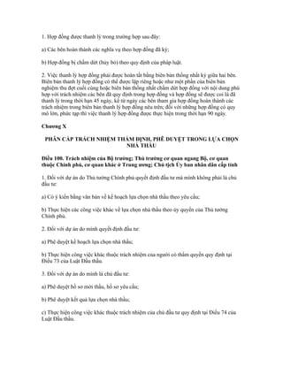 1. Hợp đồng được thanh lý trong trường hợp sau đây:
a) Các bên hoàn thành các nghĩa vụ theo hợp đồng đã ký;
b) Hợp đồng bị chấm dứt (hủy bỏ) theo quy định của pháp luật.
2. Việc thanh lý hợp đồng phải được hoàn tất bằng biên bản thống nhất ký giữa hai bên.
Biên bản thanh lý hợp đồng có thể được lập riêng hoặc như một phần của biên bản
nghiệm thu đợt cuối cùng hoặc biên bản thống nhất chấm dứt hợp đồng với nội dung phù
hợp với trách nhiệm các bên đã quy định trong hợp đồng và hợp đồng sẽ được coi là đã
thanh lý trong thời hạn 45 ngày, kể từ ngày các bên tham gia hợp đồng hoàn thành các
trách nhiệm trong biên bản thanh lý hợp đồng nêu trên; đối với những hợp đồng có quy
mô lớn, phức tạp thì việc thanh lý hợp đồng được thực hiện trong thời hạn 90 ngày.
Chương X
PHÂN CẤP TRÁCH NHIỆM THẨM ĐỊNH, PHÊ DUYỆT TRONG LỰA CHỌN
NHÀ THẦU
Điều 100. Trách nhiệm của Bộ trưởng; Thủ trưởng cơ quan ngang Bộ, cơ quan
thuộc Chính phủ, cơ quan khác ở Trung ương; Chủ tịch Ủy ban nhân dân cấp tỉnh
1. Đối với dự án do Thủ tướng Chính phủ quyết định đầu tư mà mình không phải là chủ
đầu tư:
a) Có ý kiến bằng văn bản về kế hoạch lựa chọn nhà thầu theo yêu cầu;
b) Thực hiện các công việc khác về lựa chọn nhà thầu theo ủy quyền của Thủ tướng
Chính phủ.
2. Đối với dự án do mình quyết định đầu tư:
a) Phê duyệt kế hoạch lựa chọn nhà thầu;
b) Thực hiện công việc khác thuộc trách nhiệm của người có thẩm quyền quy định tại
Điều 73 của Luật Đấu thầu.
3. Đối với dự án do mình là chủ đầu tư:
a) Phê duyệt hồ sơ mời thầu, hồ sơ yêu cầu;
b) Phê duyệt kết quả lựa chọn nhà thầu;
c) Thực hiện công việc khác thuộc trách nhiệm của chủ đầu tư quy định tại Điều 74 của
Luật Đấu thầu.
 