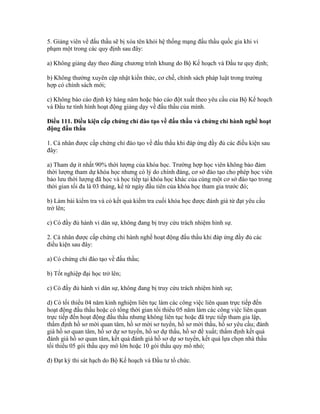 5. Giảng viên về đấu thầu sẽ bị xóa tên khỏi hệ thống mạng đấu thầu quốc gia khi vi
phạm một trong các quy định sau đây:
a) Không giảng dạy theo đúng chương trình khung do Bộ Kế hoạch và Đầu tư quy định;
b) Không thường xuyên cập nhật kiến thức, cơ chế, chính sách pháp luật trong trường
hợp có chính sách mới;
c) Không báo cáo định kỳ hàng năm hoặc báo cáo đột xuất theo yêu cầu của Bộ Kế hoạch
và Đầu tư tình hình hoạt động giảng dạy về đấu thầu của mình.
Điều 111. Điều kiện cấp chứng chỉ đào tạo về đấu thầu và chứng chỉ hành nghề hoạt
động đấu thầu
1. Cá nhân được cấp chứng chỉ đào tạo về đấu thầu khi đáp ứng đầy đủ các điều kiện sau
đây:
a) Tham dự ít nhất 90% thời lượng của khóa học. Trường hợp học viên không bảo đảm
thời lượng tham dự khóa học nhưng có lý do chính đáng, cơ sở đào tạo cho phép học viên
bảo lưu thời lượng đã học và học tiếp tại khóa học khác của cùng một cơ sở đào tạo trong
thời gian tối đa là 03 tháng, kể từ ngày đầu tiên của khóa học tham gia trước đó;
b) Làm bài kiểm tra và có kết quả kiểm tra cuối khóa học được đánh giá từ đạt yêu cầu
trở lên;
c) Có đầy đủ hành vi dân sự, không đang bị truy cứu trách nhiệm hình sự.
2. Cá nhân được cấp chứng chỉ hành nghề hoạt động đấu thầu khi đáp ứng đầy đủ các
điều kiện sau đây:
a) Có chứng chỉ đào tạo về đấu thầu;
b) Tốt nghiệp đại học trở lên;
c) Có đầy đủ hành vi dân sự, không đang bị truy cứu trách nhiệm hình sự;
d) Có tối thiểu 04 năm kinh nghiệm liên tục làm các công việc liên quan trực tiếp đến
hoạt động đấu thầu hoặc có tổng thời gian tối thiểu 05 năm làm các công việc liên quan
trực tiếp đến hoạt động đấu thầu nhưng không liên tục hoặc đã trực tiếp tham gia lập,
thẩm định hồ sơ mời quan tâm, hồ sơ mời sơ tuyển, hồ sơ mời thầu, hồ sơ yêu cầu; đánh
giá hồ sơ quan tâm, hồ sơ dự sơ tuyển, hồ sơ dự thầu, hồ sơ đề xuất; thẩm định kết quả
đánh giá hồ sơ quan tâm, kết quả đánh giá hồ sơ dự sơ tuyển, kết quả lựa chọn nhà thầu
tối thiểu 05 gói thầu quy mô lớn hoặc 10 gói thầu quy mô nhỏ;
đ) Đạt kỳ thi sát hạch do Bộ Kế hoạch và Đầu tư tổ chức.
 