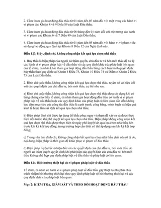 2. Cấm tham gia hoạt động đấu thầu từ 01 năm đến 03 năm đối với một trong các hành vi
vi phạm các Khoản 8 và 9 Điều 89 của Luật Đấu thầu;
3. Cấm tham gia hoạt động đấu thầu từ 06 tháng đến 01 năm đối với một trong các hành
vi vi phạm các Khoản 6 và 7 Điều 89 của Luật Đấu thầu;
4. Cấm tham gia hoạt động đấu thầu từ 01 năm đến 05 năm đối với hành vi vi phạm việc
sử dụng lao động quy định tại Khoản 8 Điều 12 của Nghị định này.
Điều 123. Hủy, đình chỉ, không công nhận kết quả lựa chọn nhà thầu
1. Hủy thầu là biện pháp của người có thẩm quyền, chủ đầu tư và bên mời thầu để xử lý
các hành vi vi phạm pháp luật về đấu thầu và các quy định khác của pháp luật liên quan
của tổ chức, cá nhân khác tham gia hoạt động đấu thầu bằng cách ban hành quyết định
hủy thầu theo quy định tại Khoản 4 Điều 73, Khoản 10 Điều 74 và Điểm e Khoản 2 Điều
75 của Luật Đấu thầu.
2. Đình chỉ cuộc thầu, không công nhận kết quả lựa chọn nhà thầu, tuyên bố vô hiệu đối
với các quyết định của chủ đầu tư, bên mời thầu, cụ thể như sau:
a) Đình chỉ cuộc thầu, không công nhận kết quả lựa chọn nhà thầu được áp dụng khi có
bằng chứng cho thấy tổ chức, cá nhân tham gia hoạt động đấu thầu có hành vi vi phạm
pháp luật về đấu thầu hoặc các quy định khác của pháp luật có liên quan dẫn đến không
bảo đảm mục tiêu của công tác đấu thầu là cạnh tranh, công bằng, minh bạch và hiệu quả
kinh tế hoặc làm sai lệch kết quả lựa chọn nhà thầu;
b) Biện pháp đình chỉ được áp dụng để khắc phục ngay vi phạm đã xảy ra và được thực
hiện đến trước khi phê duyệt kết quả lựa chọn nhà thầu. Biện pháp không công nhận kết
quả lựa chọn nhà thầu được thực hiện từ ngày phê duyệt kết quả lựa chọn nhà thầu đến
trước khi ký kết hợp đồng; trong trường hợp cần thiết có thể áp dụng sau khi ký kết hợp
đồng;
c) Trong văn bản đình chỉ, không công nhận kết quả lựa chọn nhà thầu phải nêu rõ lý do,
nội dung, biện pháp và thời gian để khắc phục vi phạm về đấu thầu;
d) Biện pháp tuyên bố vô hiệu đối với các quyết định của chủ đầu tư, bên mời thầu do
người có thẩm quyền quyết định khi phát hiện các quyết định của chủ đầu tư, bên mời
thầu không phù hợp quy định pháp luật về đấu thầu và pháp luật có liên quan.
Điều 124. Bồi thường thiệt hại do vi phạm pháp luật về đấu thầu
Tổ chức, cá nhân có hành vi vi phạm pháp luật về đấu thầu gây thiệt hại thì phải chịu
trách nhiệm bồi thường thiệt hại theo quy định pháp luật về bồi thường thiệt hại và các
quy định khác của pháp luật liên quan.
Mục 2: KIỂM TRA, GIÁM SÁT VÀ THEO DÕI HOẠT ĐỘNG ĐẤU THẦU
 