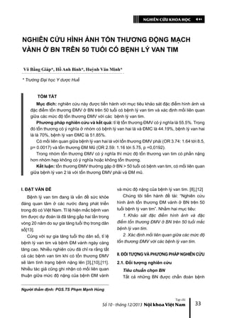 NGHIÊN CỨU KHOA HỌC
Tạp chí
Số 10 - tháng 12/2013 Nội khoa Việt Nam 33
NGHIÊN CỨU HÌNH ẢNH TỔN THƯƠNG ĐỘNG MẠCH
VÀNH Ở BN TRÊN 50 TUỔI CÓ BỆNH LÝ VAN TIM
Võ Bằng Giáp*, Hồ Anh Bình*, Huỳnh Văn Minh*
* Trường Đại học Y dược Huế
TÓM TẮT
Mục đích: nghiên cứu này được tiến hành với mục tiêu khảo sát đặc điểm hình ảnh và
đặc điểm tổn thương ĐMV ở BN trên 50 tuổi có bệnh lý van tim và xác định mối liên quan
giữa các mức độ tổn thương ĐMV với các bệnh lý van tim.
Phương pháp nghiên cứu và kết quả: tỉ lệ tổn thương ĐMV có ý nghĩa là 55.5%. Trong
đó tổn thương có ý nghĩa ở nhóm có bệnh lý van hai lá và ĐMC là 44.19%, bệnh lý van hai
lá là 70%, bệnh lý van ĐMC là 51.85%.
Có mối liên quan giữa bệnh lý van hai lá với tổn thương ĐMV phải (OR 3.74: 1.64 tới 8.5,
p= 0.0017) và tổn thương ĐM Mũ (OR 2.59: 1.16 tới 5.75, p =0,0192).
Trong nhóm tổn thương ĐMV có ý nghĩa thì mức độ tổn thương van tim có phần nặng
hơn nhóm hẹp không có ý nghĩa hoặc không tổn thương.
Kết luận: tổn thương ĐMV thường gặp ở BN > 50 tuổi có bệnh van tim, có mối liên quan
giữa bệnh lý van 2 lá với tổn thương ĐMV phải và ĐM mũ.
I. ĐẶT VẤN ĐỀ
Bệnh lý van tim đang là vấn đề sức khỏe
đáng quan tâm ở các nước đang phát triển
trong đó có Việt Nam. Tỉ lệ hiện mắc bệnh van
tim được dự đoán là đã tăng gấp hai lần trong
vòng 20 năm do sự gia tăng tuổi thọ trong dân
số[13].
Cùng với sự gia tăng tuổi thọ dân số, tỉ lệ
bệnh lý van tim và bệnh ĐM vành ngày càng
tăng cao. Nhiều nghiên cứu đã chỉ ra rằng tất
cả các bệnh van tim khi có tổn thương ĐMV
sẽ làm tình trạng bệnh nặng lên [3],[10],[11].
Nhiều tác giả cũng ghi nhận có mối liên quan
thuận giữa mức độ nặng của bệnh ĐM vành
và mức độ nặng của bệnh lý van tim. [8],[12]
Chúng tôi tiến hành đề tài: “Nghiên cứu
hình ảnh tổn thương ĐM vành ở BN trên 50
tuổi bệnh lý van tim”. Nhằm hai mục tiêu:
1. Khảo sát đặc điểm hình ảnh và đặc
điểm tổn thương ĐMV ở BN trên 50 tuổi mắc
bệnh lý van tim.
2. Xác định mối liên quan giữa các mức độ
tổn thương ĐMV với các bệnh lý van tim.
II. ĐỐI TƯỢNG VÀ PHƯƠNG PHÁP NGHIÊN CỨU
2.1. Đối tượng nghiên cứu
Tiêu chuẩn chọn BN
Tất cả những BN được chẩn đoán bệnh
Người thẩm định: PGS.TS Phạm Mạnh Hùng
 