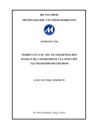 BỘ TÀI CHÍNH
TRƯỜNG ĐẠI HỌC TÀI CHÍNH-MARKETING
LÊ HOÀNG TÂM
NGHIÊN CỨU CÁC YẾU TỐ ẢNH HƯỞNG ĐẾN
HÀNH VI MUA SMARTPHONE CỦA SINH VIÊN
TẠI THÀNH PHỐ HỒ CHÍ MINH
LUẬN VĂN THẠC SĨ KINH TẾ
TP. HỒ CHÍ MINH, Tháng 12/2015
 