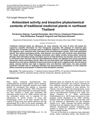 Journal of Medicinal Plants Research Vol. 5(31), pp. 6822-6831, 23 December, 2011
Available online at http://www.academicjournals.org/JMPR
ISSN 1996-0875 ©2011 Academic Journals
DOI: 10.5897/JMPR11.1222
Full Length Research Paper
Antioxidant activity and bioactive phytochemical
contents of traditional medicinal plants in northeast
Thailand
Pornkamon Sakong, Tueanjit Khampitak, Ubon Cha’on, Chadamas Pinitsoontorn,
Pote Sriboonlue, Puangrat Yongvanit and Patcharee Boonsiri*
Department of Biochemistry, Faculty of Medicine, Khon Kaen University, Khon Kaen 40002, Thailand.
Accepted 14 November, 2011
Traditional medicinal plants are efficacious for many ailments, but most of them still lacked the
supportive scientific information for their therapeutic properties. We collected 31 medicinal plant
species from 19 families commonly used as traditional medicine in northeast Thailand and classified
into digestive tonic, diarrheal relief, anti-tussive and anti-inflammation groups. Their total antioxidant
activity, free radical scavenging activity, total phenolic and ascorbic acid contents were determined.
The results showed that these biological parameters were highly variable among plants examined.
Stronger total antioxidant activity and higher amount of total phenolics and ascorbic acid were shown
in anti-tussive than diarrheal relief and anti-inflammation plants, but digestive tonic group possessed
strong free radical scavenging activity. When the top three plants with relatively high phenolics were
selected from each group, alkaloids contents were found at high level in digestive tonic and anti-tussive
plants, whereas tannins were high in digestive tonic and diarrheal relief plants. Our data provided
significant scientific data on biological activities and phytochemical compositions of Thai medicinal
plants consumed by local people in relation to their therapeutic activities.
Key words: Thai medicinal plants, 1,1-diphenyl-2-picryl hydrazyl (DPPH), 2,2
′
-azinobis (3-ethylbenzothiazoline-
6-sulfonic acid (ABTS), antioxidant activity, phenolic compounds, alkaloids, ascorbic acid.
INTRODUCTION
Many plants containing phytochemicals have
curative/protective properties against various diseases.
Most phytochemicals, especially phenolics have health
benefits by scavenging free radicals or quenching
reactive oxygen species (Halliwell, 1997). Phenolics are,
at least in part, plants responsible for antioxidant activity,
and their contents in plants were associated with
antioxidant activity (Tsai et al., 2008). Ascorbic acid also
has antioxidant activity and is essential for the
maintenance of normal function of living cells
(Peckenpaugh, 2010). It has been reported that the
majority of drugs come from natural resources and that
approximately 60 to 80% of the world’s population still
believe in folk/traditional medicine (Kumar et al., 2006).
*Corresponding author. E-mail: patcha_b@kku.ac.th. Tel: +66
4334 8386; Fax: +66 4334 8386.
Medicinal plants are therefore the main source of new
pharmaceutical and health care products. According to
Thai traditional medicine, some medicinal plants have
been used for the treatment of many ailments. For
instance, one of the popular Thai medicinal plants, a local
name “Krachai dum” (Kaempferia parviﬂora) has been
used for anti-inflammation (Tewtrakul et al., 2009), anti-
allergy (Tewtrakul et al., 2008), anti-microbial
(Chanwitheesuk et al., 2007) drugs and proven to have
analgesic activity (Nualkaew et al., 2009). Similarly,
Siamese neem tree (Azadirachta indica) has been used
for the treatment of inﬂammation and skin diseases
(Clayton et al., 1996), rheumatic and arthritic disorders
including fever and diabetes (Van der Nat et al., 1991).
However, comprehensive scientific investigations are
required to access the usefulness of Thai medicinal
plants in treating diseases.
The aim of this study is to determine total antioxidant
activity, radical scavenging activity, total phenolic and
 