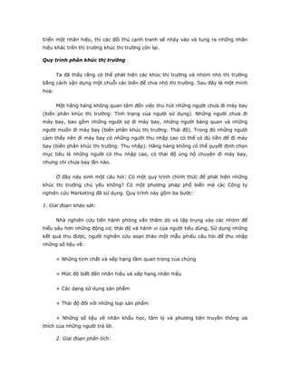 triển một nhãn hiệu, thì các đối thủ cạnh tranh sẽ nhảy vào và tung ra những nhãn
hiệu khác trên thị trường khúc thị trường còn lại.
Quy trình phân khúc thị trường
Ta đã thấy rằng có thể phát hiện các khúc thị trường và nhóm nhỏ thị trường
bằng cách vận dụng một chuỗi các biến để chia nhỏ thị trường. Sau đây là một minh
hoạ:
Một hãng hàng không quan tâm đến việc thu hút những người chưa đi máy bay
(biến phân khúc thị trường: Tình trạng của người sử dụng). Những người chưa đi
máy bay, bao gồm những người sợ đi máy bay, những người bàng quan và những
người muốn đi máy bay (biến phân khúc thị trường: Thái độ). Trong đó những người
cảm thấy nên đi máy bay có những người thu nhập cao có thể có đủ tiền để đi máy
bay (biến phân khúc thị trường: Thu nhập). Hãng hàng không có thể quyết định chọn
mục tiêu là những người có thu nhập cao, có thái độ ủng hộ chuyện đi máy bay,
nhưng chỉ chưa bay lần nào.
Ở đây nảy sinh một câu hỏi: Có một quy trình chính thức để phát hiện những
khúc thị trường chủ yếu không? Có một phương pháp phổ biến mà các Công ty
nghiên cứu Marketing đã sử dụng. Quy trình này gồm ba bước:
1. Giai đoạn khảo sát:
Nhà nghiên cứu tiến hành phỏng vấn thăm dò và tập trung vào các nhóm để
hiểu sâu hơn những động cơ, thái độ và hành vi của người tiêu dùng, Sử dụng những
kết quả thu được, người nghiên cứu soạn thảo một mẫu phiếu câu hỏi để thu nhập
những số liệu về:
+ Những tính chất và xếp hạng tầm quan trọng của chúng
+ Mức độ biết đến nhãn hiệu và xếp hạng nhãn hiệu
+ Các dạng sử dụng sản phẩm
+ Thái độ đối với những loại sản phẩm
+ Những số liệu về nhân khẩu học, tâm lý và phương tiện truyền thông ưa
thích của những người trả lời.
2. Giai đoạn phân tích:
 