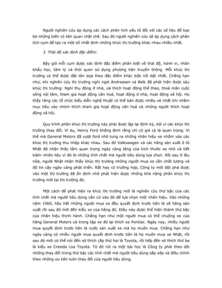 Người nghiên cứu áp dụng các cách phân tích yếu tố đối với các số liệu để loại
bỏ những biến có liên quan chặt chẽ. Sau đó người nghiên cứu sẽ áp dụng cách phân
tích cụm để tạo ra một số nhất định những khúc thị trường khác nhau nhiều nhất.
3. Thái độ xác định đặc điểm:
Bây giờ mỗi cụm được xác định đặc điểm phân biệt về thái độ, hành vi, nhân
khẩu học, tâm lý và thói quen sử dụng phương tiện truyền thông. Mỗi khúc thị
trường có thể được đặt tên dựa theo đặc điểm khác biệt nổi bật nhất. Chẳng hạn
như, khi nghiên cứu thị trường nghỉ ngơi Andreasen và Belk đã phát hiện được sáu
khúc thị trường: Nghỉ thụ động ở nhà, ưa thích hoạt động thể thao, thoả mãn cuộc
sống nội tâm, tham gia hoạt động văn hoá, hoạt động ở nhà, hoạt động xã hội. Họ
thấy rằng các tổ chức biểu diễn nghệ thuật có thể bán được nhiều vé nhất khi nhắm
mục tiêu vào nhóm thích tham gia hoạt động văn hoá và những người thích hoạt
động xã hội.
Quy trình phân khúc thị trường này phải được lặp lại định kỳ, bởi vì các khúc thị
trường thay đổi. Ví dụ, Henry Ford khẳng định rằng chỉ có giá cả là quan trọng. Vì
thế mà General Motors đã vượt ford nhờ tung ra những nhãn hiệu xe nhằm vào các
khúc thị trường thu nhập khác nhau. Sau đó Volkswagen và các hãng sản xuất ô tô
Nhật đã nhận thấy tầm quan trọng ngày càng tăng của kích thước xe nhỏ và tiết
kiệm nhiên liệu vì đó là những tính chất mà người tiêu dùng lựa chọn. Rồi sau ít lâu
nữa, người Nhật nhận thấy khúc thị trường những người mua xe cần chất lượng và
độ tin cậy ngày càng phát triển. Rất hay có trường hợp, Công ty mới đột phá được
vào một thị trường đã ổn định nhờ phát hiện được những khả năng phân khúc thị
trường mới tại thị trường đó.
Một cách để phát hiện ra khúc thị trường mới là nghiên cứu thứ bậc của các
tính chất mà người tiêu dùng căn cứ vào đó để lựa chọn một nhãn hiệu. Vào những
năm 1960, hầu hết những người mua xe đều quyết định trước tiên là về hãng sản
xuất rồi sau đó mới đến kiểu xe của hãng đó. Điều này được thể hiện thành thứ bậc
của nhãn hiệu thịnh hành. Chẳng hạn như một người mua có thể chuộng xe của
hãng General Motors và trong tập xe đó lại thích xe Pontiac. Ngày nay, nhiều người
mua quyết định trước tiên là nước sản xuất xe mà họ muốn mua. Chẳng hạn như
ngày càng có nhiều người mua quyết định trước tiên là họ muốn mua xe Nhật, rồi
sau đó mới có thể nói đến sở thích cấp thứ hai là Toyota, rồi tiếp đến sở thích thứ ba
là kiểu xe Cresida của Toyota. Từ đó rút ra một bài học là Công ty phải theo dõi
những thay đổi trong thứ bậc các tính chất mà người tiêu dùng sắp xếp và điều chỉnh
theo những ưu tiên luôn thay đổi của người tiêu dùng.
 