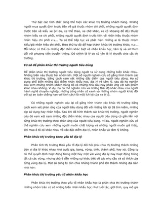 Thứ bậc các tính chất cũng thể hiện các khúc thị trường khách hàng. Những
người mua quyết định trước tiên về giá thuộc nhóm chi phối, những người quyết định
trước tiên về kiểu xe (ví dụ, xe thể thao, xe chở khác, xe có khoang để đò) thuộc
nhóm kiểu xe chi phối, những người quyết định trước tiên về nhãn hiệu thuộc nhóm
nhãn hiệu chi phối v.v... Ta có thể tiếp tục và phát hiện những ai là thuộc nhóm
kiểu/giá nhãn hiệu chi phối, theo thứ tự đó để hợp thành khúc thị trường khác; v.v...
Mỗi khúc có thể có những đặc điểm khác biệt về nhân khẩu học, tâm lý và sở thích
đối với phương tiện truyền thông. Đó chính là lý do có tên là lý thuyết chia cắt thị
trường.
Cơ sở để phân khúc thị trường người tiêu dùng
Để phân khúc thị trường người tiêu dùng người ta sử dụng những biến khác nhau.
Những biến này thuộc hai nhóm lớn. Một số người nghiên cứu cố gắng hình thành các
khúc thị trường, bằng cách xem xét những đặc điểm của người tiêu dùng. Họ sử
dụng phổ biến những đặc điểm nhân khẩu học, địa lý và tâm lý. sau đó họ nghiên
cứu xem những nhóm khách hàng đó có những nhu cầu hay phản ứng với sản phẩm
khác nhau không. Ví dụ, họ có thể nghiên cứu và những thái độ khác nhau của người
hành nghề chuyên nghiệp, những công nhân cổ xanh và những nhóm người khác đối
với sự an toàn chẳng hạn với tính cách là một ích lợi của xe ô tô.
Có những người nghiên cứu lại cố gắng hình thành các khúc thị trường bằng
cách xem xét phản ứng của người tiêu dùng đối với những ích lợi đã tìm kiếm, những
dịp sử dụng hay nhãn hiệu. Sau khi đã hình thành các khúc thị trường, người nghiên
cứu đó xem xét xem những đặc điểm khác nhau của người tiêu dùng có gắn liền với
từng khúc thị trường theo phản ứng của người tiêu dùng. ví dụ, người nghiên cứu có
thể nghiên cứu xem những người muốn chất lượng và những người muốn giá thấp,
khi mua ô tô có khác nhau về các đặc điểm địa lý, nhân khẩu và tâm lý không.
Phân khúc thị trường theo yếu tố địa lý
Phân tích thị trường theo yếu tố địa lý đòi hỏi phải chia thị trường thành những
đơn vị địa lý khác nhau như quốc gia, bang, vùng, tỉnh, thành phố, hay xá. Công ty
có thể quyết định hoạt động trong một hay một vài vùng địa lý hay hoạt động trong
tất cả các vùng, nhưng chú ý đến những sự khác biệt về các nhu cầu và sở thích của
từng vùng địa lý. Một số công ty còn chia những thành phố lớn thành những địa bàn
nhỏ hơn:
Phân khúc thị trường yếu tố nhân khẩu học
Phân khúc thị trường theo yếu tố nhân khẩu học là phân chia thị trường thành
những nhóm trên cơ sở những biến nhân khẩu học như tuổi tác, giới tính, quy mô gia
 