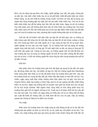 đình, chu kỳ sống của gia đình, thu nhập, nghề nghiệp, học vấn, tôn giáo, chủng tộc
và dân tộc. Các biến nhân khẩu học là cơ sở phổ biến nhất để phân biệt các nhóm
khách hàng. Lý do thứ nhất là những mong muốn, sở thích và mức độ sử dụng của
người tiêu dùng thường gắn bó chặt chẽ với các biến nhân khẩu học. Thứ hai là các
biến nhân khẩu học dễ đo lường hơn hầu hết các biến khác. Ngay cả khi thị trường
mục tiêu được xem xét không phải theo yếu tố nhân khẩu học (chẳng hạn như theo
kiểu nhân cách) thì vẫn cần thiết phải suy trở lại các đặc điểm nhân khẩu học để biết
quy mô của thị trường mục tiêu, phương tiện truyền thông tiếp cận nó có hiệu quả.
Tuổi tác đã trở thành một dấu hiệu dự báo tồi về thời gian xảy ra những sự
kiện trong cuộc đời cũng như là một dấu hiệu dự báo tồi về sức khoẻ, cương vị công
tác, tình trạng gia đình của một người và vì vậy cũng dự báo tồi về sự quan tâm,
nghề nghiệp và nhu cầu của một người. Ta có những hình ảnh đa dạng về những
người cùng một lứa tuổi; có ông già 70 tuổi ngồi trên xe lăn và cũng có ông già 70
tuổi trên sân quần vợt. Tương tự như vậy, có những người mới 35 tuổi đã đưa con
vào trường đại học và cũng có những người 35 tuổi đi mua sắm những đồ để chăm
sóc trẻ sơ sinh, vì thế mà những người lên chức ông bà nằm trong khoảng lứa tuổi từ
35 đến 75 tuổi.
Giới tính
Việc phân khúc thị trường theo giới tính đã được áp dụng từ lâu đối với quần
áo, đồ dùng chăm sóc tóc, mỹ phẩm và tạp chí. Đôi khi những người làm Marketing
khác cũng phát hiện thấy có cơ hội để phân khúc thị trường theo giới tính. Hay xét
thị trường thuốc lá, trong đó hầu hết các nhãn hiệu đều được cả nam lẫn nữ hút. Tuy
nhiên, ngày càng xuất hiện nhiều những nhãn hiệu dành cho nữ giới, như Eve và
Virginia Slims, được tạo hương vị thích hợp, bao bì và các quảng cáo đều nhằm tăng
thêm vẻ nữ tính. Ngày nay không thể có chuyện nam giới hút thuốc Eve còn nữ giới
thì lại hút thuốc Camels. Một ngành khác cũng thấy có khả năng phân khúc thị
trường theo giới tính là ngành chế tạo ô tô. Trước kia ô tô được thiết kế chủ yếu để
thu hút nam giới. Tuy nhiên, do ngày càng có nhiều phụ nữ có xe riêng một số hãng
sản xuất đã thiết kế những kiểu xe nhất định để thu hút nữ giới, mặc dù không
quảng cáo chứng tỏ rằng là xe dành cho nữ giới.
Thu nhập.
Phân khúc thị trường theo thu nhập cũng là một thông lệ đã có từ lâu đối với
những loại sản phẩm và dịch vụ như ô tô, ca nô, quần áo, mỹ phẩm và du lịch. Tuy
nhiên, thu nhập không phải bao giờ cũng dự báo trước khách hàng tốt nhất đối với
 