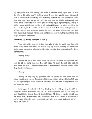 một sản phẩm nhất đinh. Những công nhân cổ xanh là những người mua Tivi màu
đầu tiên, vì đối với họ mua Ti vi còn rẻ hơn là đi xem phim và nhà hàng. Coleman đã
vạch ra sự khác biệt giữa những khúc thị trường "bị thiệt thòi về quyền lợi" và những
khúc thị trường "được ưu đãi quá mức" của từng tầng lớp xã hội. Những người mua
những chiếc xe kinh tế nhất không phải là những người nghèo thật sự, mà lại là
"những người nghĩ là mình nghèo so với những khát vọng của mình và những nhu
cầu về quần áo, đồ đạc và nhà cửa ở một mức độ nhất định mà họ không thể đủ tiền
để mua, nếu họ mua một chiếc xe đặt tiền hơn". Mặt khác, những khúc thị trường
được ưu đãi quá mức của mỗi tầng lớp xã hội lại có khuynh hướng mua những chiếc
xe giá trung bình và đắt tiền.
Phân khúc thị trường theo yếu tố tâm lý
Trong cách phân khúc thị trường theo yếu tố tâm lý, người mua được chia
thành những nhóm khác nhau căn cứ vào tầng lớp xã hội, lối sống hay nhân cách.
Những người trong cùng một nhóm nhân khẩu học có thể có những đặc điểm tâm lý
rất khác nhau
Tầng lớp xã hội.
Tầng lớp xã hội có ảnh hưởng mạnh mẽ đến sở thích của một người về ô tô,
quần áo, đồ đạc trong nhà, hoạt động nghỉ ngơi, thói quen đọc sách báo, cách lựa
chọn người bán lẻ v.v.. Nhiều công ty thiết kế sản phẩm và hay dịch vụ cho những
tầng lớp xã hội nhất định.
Lối sống.
Ta cũng đã thấy rằng sự quan tâm đến sản phẩm của mọi người chịu ảnh
hưởng của lối sống của họ. Trên thực tế hàng hoá họ tiêu dùng thể hiện rõ lối sống
của họ. Ngày càng có nhiều người làm Marketing phân khúc thị trường theo lối sống
của người tiêu dùng.
Volkswagen đã thiết kế ô tô theo lối sống. Xe cho những "công dân tốt" chú
trọng đến kinh tế, an toàn và sinh thái, xe cho những người "chơi xe" chú trọng đến
cách đieuè khiển, tính cơ động và tính thể thao . Một Công ty nghiên cứu đã phân
loại người mua ô tô thành sáu loại: "Người yêu thích ô tô", "người có quan điểm ôn
hoà", "người thích tiện nghi", "người hoài nghi về ô tô", "người buộc phải lái xe" và
"người bài xích ô tô".
 