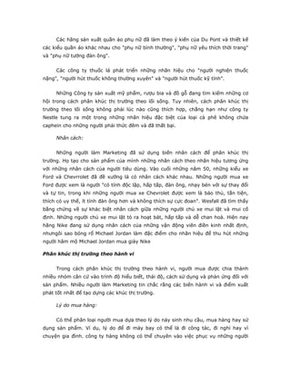 Các hãng sản xuất quần áo phụ nữ đã làm theo ý kiến của Du Pont và thiết kế
các kiểu quần áo khác nhau cho "phụ nữ bình thường", "phụ nữ yêu thích thời trang"
và "phụ nữ tướng đàn ông".
Các công ty thuốc lá phát triển những nhãn hiệu cho "người nghiện thuốc
nặng", "người hút thuốc không thường xuyên" và "người hút thuốc kỹ tính".
Những Công ty sản xuất mỹ phẩm, rượu bia và đồ gỗ đang tìm kiếm những cơ
hội trong cách phân khúc thị trường theo lối sống. Tuy nhiên, cách phân khúc thị
trường theo lối sống không phải lúc nào cũng thích hợp, chẳng hạn như công ty
Nestle tung ra một trong những nhãn hiệu đặc biệt của loại cà phê không chứa
caphein cho những người phải thức đêm và đã thất bại.
Nhân cách:
Những người làm Marketing đã sử dụng biến nhân cách để phân khúc thị
trường. Họ tạo cho sản phẩm của mình những nhân cách theo nhãn hiệu tương ứng
với những nhân cách của người tiêu dùng. Vào cuối những năm 50, những kiểu xe
Ford và Chevrrolet đã đề xướng là có nhân cách khác nhau. Những người mua xe
Ford được xem là người "có tính độc lập, hấp tấp, đàn ông, nhạy bén với sự thay đổi
và tự tin, trong khi những người mua xe Chevrolet được xem là bảo thủ, tằn tiện,
thích có uy thế, ít tính đàn ông hơn và không thích sự cực đoan". Wesfall đã tìm thấy
bằng chứng về sự khác biệt nhân cách giữa những người chủ xe mui lật và mui cố
định. Những người chủ xe mui lật tỏ ra hoạt bát, hấp tấp và dễ chan hoà. Hiện nay
hãng Nike đang sử dụng nhân cách của những vận động viên điền kinh nhất định,
nhưngôi sao bóng rổ Michael Jordan làm đặc điểm cho nhãn hiệu để thu hút những
người hâm mộ Michael Jordan mua giày Nike
Phân khúc thị trường theo hành vi
Trong cách phân khúc thị trường theo hành vi, người mua được chia thành
nhiều nhóm căn cứ vào trình độ hiểu biết, thái độ, cách sử dụng và phản ứng đối với
sản phẩm. Nhiều người làm Marketing tin chắc rằng các biến hành vi và điểm xuất
phát tốt nhất để tạo dựng các khúc thị trường.
Lý do mua hàng:
Có thể phân loại người mua dựa theo lý do nảy sinh nhu cầu, mua hàng hay sử
dụng sản phẩm. Ví dụ, lý do để đi máy bay có thể là đi công tác, đi nghỉ hay vì
chuyện gia đình. công ty hàng không có thể chuyên vào việc phục vụ những người
 