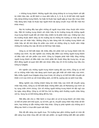 + Không trung thành: Những người tiêu dùng không tỏ ra trung thành với bất
kỳ nhãn hiệu nào. sơ đồ hành vi mua sắm kiểu A, C, E, B, D, B thể hiện một người
tiêu dùng không trung thành, họ hoặc là thuộc loại người gặp gì mua nấy (mua nhãn
hiệu đang bán) hoặc là thuộc loại người thích đa dạng (muốn mua mỗi lần một thứ
khác nhau).
Mọi thị trường đều bao gồm những số người mua khác nhau thuộc bốn nhóm
này. Một thì trường trung thành với nhãn hiệu là thị trường trong đó những người
mua trung thành tuyệt đối với nhãn hiệu chiếm tỷ lệ phần trăm cao. Chẳng hạn như
thị trường thuốc đánh răng và thị trường bia là những thị trường có mức độ trung
thành cao với nhãn hiệu. Những công ty bán hàng trên thị trường trung thành với
nhãn hiệu sẽ rất khó tăng thị phần của mình và những công ty muốn xâm nhập
những thị trường như vậy rất khó có thể thực hiện được.
Công ty có thể biết được rất nhiều điều khi phân tích sự trung thành trên thị
trường của mình. Họ cần nghiên cứu những đặc điểm của những người trung thành
vô điều kiện với sản phẩm của mình. Công ty Colgate phát hiện thấy rằng những
người trung thành vô điều kiện của mình phần lớn thuộc tầng lớp trung lưu, có gia
đình đông người và quan tâm đến sức khoẻ. Điều này chỉ rõ thị trường mục tiêu cho
Công ty Colgate.
Khi nghiên cứu những người trung thành tương đối của mình, Công ty có thể
chỉ ra những nhãn hiệu nào đang cạnh tranh gay gắt nhất với nhãn hiệu của mình.
Nếu nhiều người mua Colgate cũng mua Crest, thì công ty có thể tính đến chuyện cải
thiện vị trí của mình so với Crest bằng cách, có thể là, quảng cáo so sánh trực tiếp.
Bằng nghiên cứu những khách hàng bỏ nhãn hiệu của mình để chuyển sang
nhãn hiệu khác, Công ty có thể biết được những điểm yếu về Marketing của mình và
hy vọng chấn chỉnh chúng. Còn về những người không trung thành thì đội ngũ của
họ ngày càng đông. Công ty có thể thu hút họ bằng cách thường xuyên chào hàng
với họ. Song họ có thể không đáng để thu hút.
Một điều cần chú ý: Một hành vi mua sắm có vẻ là trung thành với nhãn hiệu
có thể chỉ phản ánh thói quen, sự vô tình, giá rẻ, chuyển sang nhãn hiệu khác sẽ tốn
kém, hay không có sẵn những nhãn hiệu khác. Công ty phải nghiên cứu những cái ở
đằng sau hành vi mua sắm quan sát được.
Mức độ sẵn sàng của người mua. Thị trường bao gồm những người có mức độ
sẵn sàng mua khác nhau đối với một sản phẩm. có người không biết đến sản phẩm
 