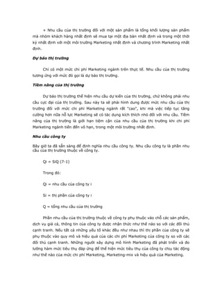 + Nhu cầu của thị trường đối với một sản phẩm là tổng khối lượng sản phẩm
mà nhóm khách hàng nhất định sẽ mua tại một địa bàn nhất định và trong một thời
kỳ nhất định với một môi trường Marketing nhất định và chương trình Marketing nhất
định.
Dự báo thị trường
Chỉ có một mức chi phí Marketing ngành trên thực tế. Nhu cầu của thị trường
tương ứng với mức đó gọi là dự báo thị trường.
Tiềm năng của thị trường
Dự báo thị trường thể hiện nhu cầu dự kiến của thị trường, chứ không phải nhu
cầu cực đại của thị trường. Sau này ta sẽ phải hình dung được mức nhu cầu của thị
trường đối với mức chi phí Marketing ngành rất "cao", khi mà việc tiếp tục tăng
cường hơn nữa nỗ lực Marketing sẽ có tác dụng kích thích nhỏ đối với nhu cầu. Tiềm
năng của thị trường là giới hạn tiệm cận của nhu cầu của thị trường khi chi phí
Marketing ngành tiến đến vô hạn, trong một môi trường nhất định.
Nhu cầu công ty
Bây giờ ta đã sẵn sàng để định nghĩa nhu cầu công ty. Nhu cầu công ty là phần nhu
cầu của thị trường thuộc về công ty.
Qi = SiQ (7-1)
Trong đó:
Qi = nhu cầu của công ty i
Si = thị phần của công ty i
Q = tổng nhu cầu của thị trường
Phần nhu cầu của thị trường thuộc về công ty phụ thuộc vào chỗ các sản phẩm,
dịch vụ giá cả, thông tin của công ty được nhận thức như thế nào so với các đối thủ
cạnh tranh. Nếu tất cả những yếu tố khác đều như nhau thì thị phần của công ty sẽ
phụ thuộc vào quy mô và hiệu quả của các chi phí Marketing của công ty so với các
đối thủ cạnh tranh. Những người xây dựng mô hình Marketing đã phát triển và đo
lường hàm mức tiêu thụ đáp ứng để thể hiện mức tiêu thụ của công ty chịu tác động
như thế nào của mức chi phí Marketing, Marketing-mix và hiệu quả của Marketing.
 