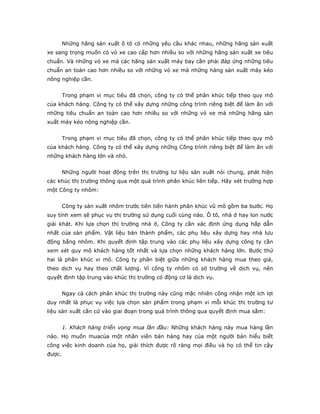 Những hãng sản xuất ô tô có những yêu cầu khác nhau, những hãng sản xuất
xe sang trọng muốn có vỏ xe cao cấp hơn nhiều so với những hãng sản xuất xe tiêu
chuẩn. Và những vỏ xe mà các hãng sản xuất máy bay cần phải đáp ứng những tiêu
chuẩn an toàn cao hơn nhiều so với những vỏ xe mà những hàng sản xuất máy kéo
nông nghiệp cần.
Trong phạm vi mục tiêu đã chọn, công ty có thể phân khúc tiếp theo quy mô
của khách hàng. Công ty có thể xây dựng những công trình riêng biệt để làm ăn với
những tiêu chuẩn an toàn cao hơn nhiều so với những vỏ xe mà những hãng sản
xuất máy kéo nông nghiệp cần.
Trong phạm vi mục tiêu đã chọn, công ty có thể phân khúc tiếp theo quy mô
của khách hàng. Công ty có thể xây dựng những Công trình riêng biệt để làm ăn với
những khách hàng lớn và nhỏ.
Những người hoạt động trên thị trường tư liệu sản xuất nói chung, phát hiện
các khúc thị trường thông qua một quá trình phân khúc liên tiếp. Hãy xét trường hợp
một Công ty nhôm:
Công ty sản xuất nhôm trước tiên tiến hành phân khúc vũ mô gồm ba bước. Họ
suy tính xem sẽ phục vụ thị trường sử dụng cuối cùng nào. Ô tô, nhà ở hay lon nước
giải khát. Khi lựa chọn thị trường nhà ở, Công ty cần xác định ứng dụng hấp dẫn
nhất của sản phẩm. Vật liệu bán thành phẩm, các phụ liệu xây dựng hay nhà lưu
động bằng nhôm. Khi quyết định tập trung vào các phụ liệu xây dựng công ty cần
xem xét quy mô khách hàng tốt nhất và lựa chọn những khách hàng lớn. Bước thứ
hai là phân khúc vi mô. Công ty phân biệt giữa những khách hàng mua theo giá,
theo dịch vụ hay theo chất lượng. Vì công ty nhôm có sở trường về dịch vụ, nên
quyết định tập trung vào khúc thị trường có động cơ là dịch vụ.
Ngay cả cách phân khúc thị trường này cũng mặc nhiên công nhận một ích lợi
duy nhất là phục vụ việc lựa chọn sản phẩm trong phạm vi mỗi khúc thị trường tư
liệu sản xuất căn cứ vào giai đoạn trong quá trình thông qua quyết định mua sắm:
1. Khách hàng triển vọng mua lần đầu: Những khách hàng này mua hàng lần
nào. Họ muốn muacủa một nhân viên bán hàng hay của một người bán hiểu biết
công việc kinh doanh của họ, giải thích được rõ ràng mọi điều và họ có thể tin cậy
được.
 