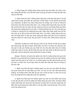 2. Khách hàng mới: Những khách hàng này đã mua sản phẩm. Họ muốn có tài
liệu hướng dẫn dễ hiểu, mức độ huấn luyện sử dụng kỹ thuật và những đại diện bán
hàng có hiểu biết.
3. Khách hàng kén chọn: Những khách hàng này muốn đảm bảo bảo trì và sửa
chữa nhanh chóng, sản phẩm sản xuất theo ý khách hàng, và mức độ hỗ trợ kỹ thụât
cao. Robertson và Barich cho rằng những khúc thị trường, này có thể có những sở
thích khác nhau đối với kênh phân phối. ví dụ, những khách hàng triển vọng mua lần
đầu sẽ thích làm việc với nhân viên bán hàng của Công ty chứ không thông qua kênh
bán hàng theo catalog gửi thư trực tiếp, vì những phương thức sau này cung cấp quá
ít thông tin. Nhưng khi thị trường đã sung mãn, ngày càng nhiều người mua trở nên
kén chọn và có thể ưa thích các kênh khác nhau. Tuy nhiên, những công ty đã cam
kết với những kênh có hiệu quả trong những giai đoạn trước đây của thị trường sẽ
mất khả năng linh hoạt trong việc giữ khách và thoả mãn những khách hàng kén
chọn.
Robertson và Barich tin chắc rằng quy trình của họ rất hữu ích đối với lực lượng
bán hàng trong việc lập kế hoạch viếng thăm của mình. Họ phàn nàn rằng các cán
bộ quản trị cấp cao thường hay quá nhiệt tình với một cách phân khúc thị trường
chiến lược nghe có vẻ hay, đổ rất nhiều tiền vào việc hoàn thiện nó để cuối cùng mới
phát hiện ra là lực lượng bán hàng không thể sử dụng nó được.
Rangan, Moriarty và Swartz đã nghiên cứu một thị trường hàng hoá sung mãn
để kiểm tra sự xuất hiện bình thường của hai khúc thị trường tư liệu sản xuất: Những
người mua thích giá hạ và ít dịch vụ, và những người mua sẵn sàng trả giá cao hơn
cho dịch vụ nhiều hơn. Họ sẽ ngạc nhiên khi phát hiện thấy bốn khúc thị trường tư
liệu sản xuất.
1. Người mua theo kế hoạch: Những người mua này xem sản phẩm đó không
quá quan trọng đối với hoạt động của mình. Họ mua nó như một mặt hàng thông
thường. Họ thường thanh toán đầy đủ giá mua và đòi hỏi dịch vụ dưới mức trung
bình. Rõ ràng đó là thị trường rất có lợi cho người bán.
2. Người mua theo quan hệ: Những người mua này xem sản phẩm quan trọng
ở mức độ vừa phải và rất am tường về những hàng hoá cạnh tranh. Họ được hưởng
khoản chiết khấu nhỏ cùng một mức độ dịch vụ khiêm tốn và ưa thích người bán với
điều kiện là giá không quá chênh lệch so với sản phẩm cùng chủng loại. Họ là nhóm
có lợi vào hàng thứ hai.
 
