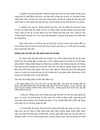 3. Người mua qua giao dịch: Những người mua này xem sản phẩm là rất quan
trọng đối với hoạt động của mình. Họ nhạy cảm với giá cả và dịch vụ. Họ được hưởng
chiết khấu 10% và dịch vụ ở mức trên trung bình. Họ rất am tường về các hàng hoá
cạnh tranh và sẵn sàng chọn giá hời hơn, cho dù phải hy sinh một số dịch vụ nào đó.
4. Người mua mặc cả. Những người mua này xem sản phẩm là rất quan trọng
và đòi hỏi chiết khấu lớn nhất và dịch vụ nhiều nhất. Họ biết những cung ứng khác
nhau, mặc cả rất kỹ và sẵn sàng bỏ đi khi không hài lòng một chút. Công ty cần
những người mua này chỉ vì họ mua khối lượng lớn, song họ không đem lại nhiều hơn
lợi nhuận lắm.
Cách phân khúc thị trường này có thể giúp công ty trong một ngành đến kỳ
hạn sẽ hình dung rõ hơn nơi nào cần tăng và giảm giá dịch vụ, vì mỗi khúc thị trường
phản ứng theo một cách
Những yêu cầu đối với việc phân khúc thị trường
Có nhiều cách để phân khúc thị trường. Tuy nhiên không phải tất cả các cách
phân khúc thị trường đều có hiệu quả. Ví dụ, những người mua muối ăn có thể được
phân thành những khách hàng tóc nhạt màu và thẫm màu. Nhưng màu tóc thì không
liên quan gì đến chuyện mua muối cả. Hơn nữa, nếu tất cả những người mua muối
đều mua mỗi tháng một lượng muối như nhau, đều tin rằng các loại muối đều giống
nhau và muốn trả cùng một giá, thì thị trường đó, theo quan điểm Marketing, là thị
trường có thể phân khúc ở mức tối thiểu.
Các khúc thị trường phải có năm đặc điểm sau:
+ Đo lường được: Quy mô, sức mua và các đặc điểm của khúc thị trường đều đo
được. Các biến phân khúc thị trường nhất định rất khó đo lường. Ví dụ như quy mô
của khúc thị trường thanh thiếu niên hút thuốc, những người hút thuốc chủ yếu để
chống đối lại bố mẹ.
+ Khá lớn: Những khúc thị trường này phải khá lớn và sinh lời xứng đáng để
phục vụ. Khúc thị trường phải là một nhóm lớn nhất và đông nhất, xứng đáng để
thực hiện một chương trình Marketing riêng. Ví dụ, không đáng để ý đến một hãng
sản xuất ô tô cho những người tàn tật.
+ Có thể tiếp cận được. Các khúc thị trường phải tiếp cận được và phục vụ có
hiệu quả. Giả sử Công ty đầu thơm phát hiện thấy những người dùng nhiều nhãn
hiệu của mình là những phụ nữ độc thân, những người đến quán bar vào ban đêm và
thường xuyên. Trừ khi những người phụ nữ này sống và làm việc tại những nơi nhất
 