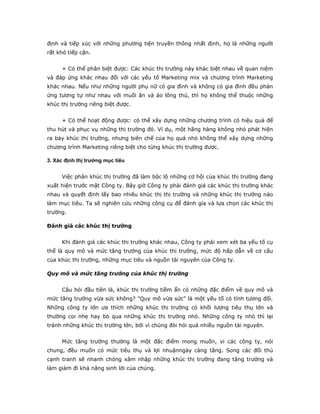 định và tiếp xúc với những phương tiện truyền thông nhất định, họ là những người
rất khó tiếp cận.
+ Có thể phân biệt được: Các khúc thị trường này khác biệt nhau về quan niệm
và đáp ứng khác nhau đối với các yếu tố Marketing mix và chương trình Marketing
khác nhau. Nếu như những người phụ nữ có gia đình và không có gia đình đều phản
ứng tương tự như nhau với muối ăn và áo lông thú, thì họ không thể thuộc những
khúc thị trường riêng biệt được.
+ Có thể hoạt động được: có thể xây dựng những chương trình có hiệu quả để
thu hút và phục vụ những thị trường đó. Ví dụ, một hãng hàng không nhỏ phát hiện
ra bảy khúc thị trường, nhưng biên chế của họ quá nhỏ không thể xây dựng những
chương trình Marketing riêng biệt cho từng khúc thị trường được.
3. Xác định thị trường mục tiêu
Việc phân khúc thị trường đã làm bộc lộ những cơ hội của khúc thị trường đang
xuất hiện trước mặt Công ty. Bây giờ Công ty phải đánh giá các khúc thị trường khác
nhau và quyết định lấy bao nhiêu khúc thị thị trường và những khúc thị trường nào
làm mục tiêu. Ta sẽ nghiên cứu những công cụ để đánh gía và lựa chọn các khúc thị
trường.
Đánh giá các khúc thị trường
Khi đánh giá các khúc thị trường khác nhau, Công ty phải xem xét ba yếu tố cụ
thể là quy mô và mức tăng trưởng của khúc thị trường, mức độ hấp dẫn về cơ cấu
của khúc thị trường, những mục tiêu và nguồn tài nguyên của Công ty.
Quy mô và mức tăng trưởng của khúc thị trường
Câu hỏi đầu tiên là, khúc thị trường tiềm ẩn có những đặc điểm về quy mô và
mức tăng trưởng vừa sức không? "Quy mô vừa sức" là một yếu tố có tính tương đối.
Những công ty lớn ưa thích những khúc thị trường có khối lượng tiêu thụ lớn và
thường coi nhẹ hay bỏ qua những khúc thị trường nhỏ. Những công ty nhỏ thì lại
tránh những khúc thị trường lớn, bởi vì chúng đòi hỏi quá nhiều nguồn tài nguyên.
Mức tăng trưởng thường là một đặc điểm mong muốn, vi các công ty, nói
chung, đều muốn có mức tiêu thụ và lợi nhuậnngày càng tăng. Song các đối thủ
cạnh tranh sẽ nhanh chóng xâm nhập những khúc thị trường đang tăng trưởng và
làm giảm đi khả năng sinh lời của chúng.
 