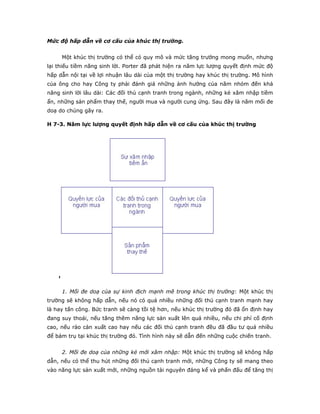 Mức độ hấp dẫn về cơ cấu của khúc thị trường.
Một khúc thị trường có thể có quy mô và mức tăng trưởng mong muốn, nhưng
lại thiếu tiềm năng sinh lời. Porter đã phát hiện ra năm lực lượng quyết định mức độ
hấp dẫn nội tại về lợi nhuận lâu dài của một thị trường hay khúc thị trường. Mô hình
của ông cho hay Công ty phải đánh giá những ảnh hưởng của năm nhóm đến khả
năng sinh lời lâu dài: Các đối thủ cạnh tranh trong ngành, những kẻ xâm nhập tiềm
ẩn, những sản phẩm thay thế, người mua và người cung ứng. Sau đây là năm mối đe
doạ do chúng gây ra.
H 7-3. Năm lực lượng quyết định hấp dẫn về cơ cấu của khúc thị trường
1. Mối đe doạ của sự kinh địch mạnh mẽ trong khúc thị trường: Một khúc thị
trường sẽ không hấp dẫn, nếu nó có quá nhiều những đối thủ cạnh tranh mạnh hay
là hay tấn công. Bức tranh sẽ càng tồi tệ hơn, nếu khúc thị trường đó đã ổn định hay
đang suy thoái, nếu tăng thêm năng lực sản xuất lên quá nhiều, nếu chi phí cố định
cao, nếu rào cản xuất cao hay nếu các đối thủ cạnh tranh đều đã đầu tư quá nhiều
để bám trụ tại khúc thị trường đó. Tình hình này sẽ dẫn đến những cuộc chiến tranh.
2. Mối đe doạ của những kẻ mới xâm nhập: Một khúc thị trường sẽ không hấp
dẫn, nếu có thể thu hút những đối thủ cạnh tranh mới, những Công ty sẽ mang theo
vào năng lực sản xuất mới, những nguồn tài nguyên đáng kể và phấn đấu để tăng thị
 