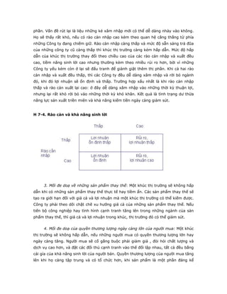 phần. Vấn đề rút lại là liệu những kẻ xâm nhập mới có thể dễ dàng nhảy vào không.
Họ sẽ thấy rất khó, nếu có rào cản nhập cao kèm theo quan hệ căng thẳng từ phía
những Công ty đang chiếm giữ. Rào cản nhập càng thấp và mức độ sẵn sàng trả đũa
của những công ty cũ càng thấp thì khúc thị trường càng kém hấp dẫn. Mức độ hấp
dẫn của khúc thị trường thay đổi theo chiều cao của các rào cản nhập và xuất đều
cao, tiềm năng sinh lời cao nhưng thường kèm theo nhiều rủi ro hơn, bởi vì những
Công ty yếu kém còn ở lại sẽ đấu tranh để giành giật thêm thị phần. Khi cả hai rào
cản nhập và xuất đều thấp, thì các Công ty đều dễ dàng xâm nhập và rời bỏ ngành
đó, khi đó lợi nhuận sẽ ổn định và thấp. Trường hợp xấu nhất là khi rào cản nhập
thấp và rào cản xuất lại cao: ở đây dễ dàng xâm nhập vào những thời kỳ thuận lợi,
nhưng lại rất khó rời bỏ vào những thời kỳ khó khăn. Kết quả là tình trạng dư thừa
năng lực sản xuất triền miên và khả năng kiếm tiền ngày càng giảm sút.
H 7-4. Rào cản và khả năng sinh lời
3. Mối đe doạ về những sản phẩm thay thế: Một khúc thị trường sẽ không hấp
dẫn khi có những sản phẩm thay thế thực tế hay tiềm ẩn. Các sản phẩm thay thế sẽ
tạo ra giới hạn đối với giá cả và lợi nhuận mà một khúc thị trường có thể kiếm được.
Công ty phải theo dõi chặt chẽ xu hướng giá cả của những sản phẩm thay thế. Nếu
tiến bộ công nghiệp hay tình hình cạnh tranh tăng lên trong những ngành của sản
phẩm thay thế, thì giá cả và lợi nhuận trong khúc, thị trường đó có thể giảm sút.
4. Mối đe doạ của quyền thương lượng ngày càng lớn của người mua: Một khúc
thị trường sẽ không hấp dẫn, nếu những người mua có quyền thương lượng lớn hay
ngày càng tăng. Người mua sẽ cố gắng buộc phải giảm giá , đòi hỏi chất lượng và
dịch vụ cao hơn, và đặt các đối thủ cạnh tranh vào thế đối lập nhau, tất cả đều bằng
cái gía của khả năng sinh lời của người bán. Quyền thương lượng của người mua tăng
lên khi họ càng tập trung và có tổ chức hơn, khi sản phẩm là một phần đáng kể
 