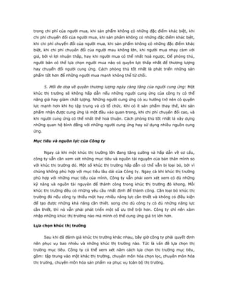 trong chi phí của người mua, khi sản phẩm không có những đặc điểm khác biệt, khi
chi phí chuyển đổi của người mua, khi sản phẩm không có những đặc điểm khác bịêt,
khi chi phí chuyển đổi của người mua, khi sản phẩm không có những đặc điểm khác
biệt, khi chi phí chuyển đổi của người mau không lớn, khi người mua nhạy cảm với
giá, bởi vì lợi nhuận thấp, hay khi người mua có thể nhất hoá ngược, Để phòng thủ,
người bán có thể lựa chọn người mua nào có quyền lực thấp nhất để thương lượng
hay chuyển đổi người cung ứng. Cách phòng thủ tốt nhất là phát triển những sản
phẩm tốt hơn để những người mua mạnh không thể từ chối.
5. Mối đe doạ về quyền thương lượng ngày càng tăng của người cung ứng: Một
khúc thị trường sẽ không hấp dẫn nếu những người cung ứng của công ty có thể
nâng giá hay giảm chất lượng. Những người cung ứng có xu hướng trở nên có quyền
lực mạnh hơn khi họ tập trung và có tổ chức. Khi có ít sản phẩm thay thế, khi sản
phẩm nhận được cung ứng là một đầu vào quan trong, khi chi phí chuyển đổi cao, và
khi người cung ứng có thể nhất thế hoà thuận. Cách phòng thủ tốt nhất là xây dựng
những quan hệ bình đẳng với những người cung ứng hay sử dụng nhiều nguồn cung
ứng.
Mục tiêu và nguồn lực của Công ty
Ngay cả khi một khúc thị trường lớn đang tăng cường và hấp dẫn về cơ cấu,
công ty vẫn cần xem xét những mục tiêu và nguồn tài nguyên của bản thân mình so
với khúc thị trường đó. Một số khúc thị trường hấp dẫn có thể vẫn bị loại bỏ, bởi vì
chúng không phù hợp với mục tiêu lâu dài của Công ty. Ngay cả khi khúc thị trường
phù hợp với những mục tiêu của mình, Công ty vẫn phải xem xét xem có đủ những
kỹ năng và nguồn tài nguyên để thành công trong khúc thị trường đó khong. Mỗi
khúc thị trường đều có những yêu cầu nhất định để thành công. Cần loại bỏ khúc thị
trường đó nếu công ty thiếu một hay nhiều năng lực cần thiết và không có điều kiện
để tạo được những khả năng cần thiết. song cho dù công ty có đủ những năng lực
cần thiết, thì nó vẫn phải phát triển một số ưu thế trội hơn. Công ty chỉ nên xâm
nhập những khúc thị trường nào mà mình có thể cung ứng giá trị lớn hơn.
Lựa chọn khúc thị trường
Sau khi đã đánh giá khúc thị trường khác nhau, bây giờ công ty phải quyết định
nên phục vụ bao nhiêu và những khúc thị trường nào. Tức là vấn đề lựa chọn thị
trường mục tiêu. Công ty có thể xem xét năm cách lựa chọn thị trường mục tiêu,
gồm: tập trung vào một khác thị trường, chuyên môn hóa chọn lọc, chuyên môn hóa
thị truờng, chuyên môn hóa sản phẩm va phục vụ toàn bộ thị trường.
 