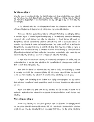 Dự báo của công ty
Nhu cầu công ty mô tả mức tiêu thụ dự kiến của mình ứng với các khác nhau của nỗ
lực Marketing. Ban lãnh đạo chỉ còn phải lựa chọn một trong những mức đó. Mức nỗ
lực Marketing được chọn sẽ tạo ra mức tiêu thụ dự kiến, gọi là dự báo mức tiêu thụ
của công ty.
+ Dự báo mức tiêu thụ của công ty là mức tiêu thụ công ty dự kiến căn cứ vào
kế hoạch Marketing đã được chọn và môi trường Marketing đã giả định.
Mối quan hệ nhân quả giữa dự báo và kế hoạch Marketing của công ty rất hay
bị rối loạn. Người ta thường nghe nói rằng công ty cần xây dựng kế hoạch Marketing
của mình trên cơ sở dự báo mức tiêu thụ của công ty. Chuỗi dự báo kế hoạch chỉ
đúng khi dự báo có nghĩa là một ước tính về hoạt động kinh tế của quốc gia hay khi
nhu cầu của công ty là không thể mở rộng được. Tuy nhiên, chuỗi đó sẽ không còn
đúng khi nhu cầu của thị trường là có thể mở rộng được hay khi dự báo có nghĩa là
ước tính mức tiêu thụ của công ty. Dự báo mức tiêu thụ của công ty không tạo cơ sở
để quyết định phải chi phí bao nhiêu cho Marketing, nhưng hoàn toàn ngược lại, dự
báo mức tiêu thụ là kết quả của một kế hoạch chi tiêu cho Marketing.
+ Hạn mức tiêu thụ là chỉ tiêu thụ đề ra cho một chủng loại sản phẩm, một chi
nhánh của công ty hay đại diện bán hàng. Nó chủ yếu là một công cụ quản trị để xác
định và kích thích nỗ lực tiêu thụ.
Ban lãnh đạo đề ra các hạn mức tiêu thụ trên cơ sở dự báo của công ty và tâm
lý của việc kích thích đạt cho được chỉ tiêu đó. Nói chung, hạn mức tiêu thụ được đề
ra hơi cao hơn mức tiêu thụ ước tính để cho lực lượng bán hàng phải cố gắng.
+ Ngân sách bán hàng là con số tính thận trọng khối lượng tiêu thụ dự kiến và
được sử dụng chủ yếu để thông qua những quyết định cung ứng hiện tại, sản xuất và
lưu kim.
Ngân sách bán hàng phải tính đến dự báo tiêu thụ và nhu cầu để tránh rủi ro
quá mức. Ngân sách bán hàng nói chung được đề ra hơi thấp hơn so với dự báo mức
tiêu thụ.
Tiềm năng của công ty
Tiềm năng tiêu thụ của công ty là giới hạn tiệm cận của nhu cầu công ty khi nỗ
lực Marketing tăng lên tương đối với các đối thủ cạnh tranh. Đương nhiên, giới hạn
tuyệt đối của nhu cầu công ty là tiềm năng của thị trường. Hai đại lượng này bằng
 