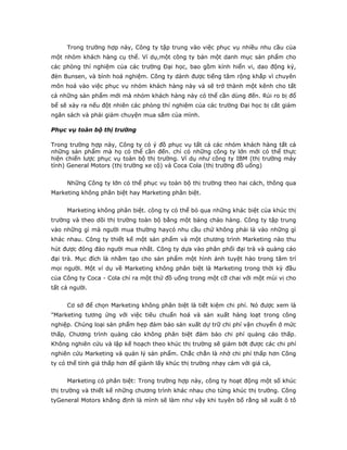 Trong trường hợp này, Công ty tập trung vào việc phục vụ nhiều nhu cầu của
một nhóm khách hàng cụ thể. Ví dụ,một công ty bán một danh mục sản phẩm cho
các phòng thí nghiệm của các trường Đại học, bao gồm kính hiển vi, dao động ký,
đèn Bunsen, và bình hoá nghiệm. Công ty dành được tiếng tăm rộng khắp vì chuyên
môn hoá vào việc phục vụ nhóm khách hàng này và sẽ trở thành một kênh cho tất
cả những sản phẩm mới mà nhóm khách hàng này có thể cần dùng đến. Rủi ro bị đổ
bể sẽ xảy ra nếu đột nhiên các phòng thí nghiệm của các trường Đại học bị cắt giảm
ngân sách và phải giảm chuyện mua sắm của mình.
Phục vụ toàn bộ thị trường
Trong trường hợp này, Công ty có ý đồ phục vụ tất cả các nhóm khách hàng tất cả
những sản phẩm mà họ có thể cần đến. chỉ có những công ty lớn mới có thể thực
hiện chiến lược phục vụ toàn bộ thị trường. Ví dụ như công ty IBM (thị trường máy
tính) General Motors (thị trường xe cộ) và Coca Cola (thị trường đồ uống)
Những Công ty lớn có thể phục vụ toàn bộ thị trường theo hai cách, thông qua
Marketing không phân biệt hay Marketing phân biệt.
Marketing không phân biệt. công ty có thể bỏ qua những khác biệt của khúc thị
trường và theo dõi thị trường toàn bộ bằng một bảng chào hàng. Công ty tập trung
vào những gì mà người mua thường haycó nhu cầu chứ không phải là vào những gì
khác nhau. Công ty thiết kế một sản phẩm và một chương trình Marketing nào thu
hút được đông đảo người mua nhất. Công ty dựa vào phân phối đại trà và quảng cáo
đại trà. Mục đích là nhằm tạo cho sản phẩm một hình ảnh tuyệt hảo trong tâm trí
mọi người. Một ví dụ về Marketing không phân biệt là Marketing trong thời kỳ đầu
của Công ty Coca - Cola chỉ ra một thứ đồ uống trong một cỡ chai với một mùi vị cho
tất cả người.
Cơ sở để chọn Marketing không phân biệt là tiết kiệm chi phí. Nó được xem là
"Marketing tương ứng với việc tiêu chuẩn hoá và sản xuất hàng loạt trong công
nghiệp. Chủng loại sản phẩm hẹp đảm bảo sản xuất dự trữ chi phí vận chuyển ở mức
thấp, Chương trình quảng cáo không phân biệt đảm bảo chi phí quảng cáo thấp.
Không nghiên cứu và lập kế hoạch theo khúc thị trường sẽ giảm bớt được các chi phí
nghiên cứu Marketing và quản lý sản phẩm. Chắc chắn là nhờ chi phí thấp hơn Công
ty có thể tính giá thấp hơn để giành lấy khúc thị trường nhạy cảm với giá cả,
Marketing có phân biệt: Trong trường hợp này, công ty hoạt động một số khúc
thị trường và thiết kế những chương trình khác nhau cho từng khúc thị trường. Công
tyGeneral Motors khẳng định là mình sẽ làm như vậy khi tuyên bố rằng sẽ xuất ô tô
 